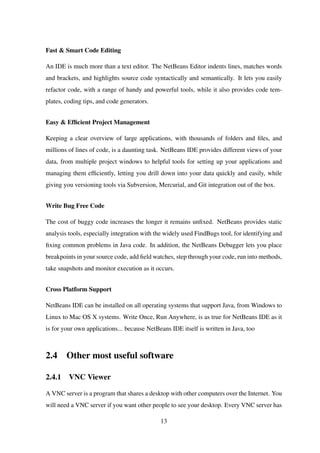 Fast & Smart Code Editing
An IDE is much more than a text editor. The NetBeans Editor indents lines, matches words
and brackets, and highlights source code syntactically and semantically. It lets you easily
refactor code, with a range of handy and powerful tools, while it also provides code tem-
plates, coding tips, and code generators.
Easy & Efﬁcient Project Management
Keeping a clear overview of large applications, with thousands of folders and ﬁles, and
millions of lines of code, is a daunting task. NetBeans IDE provides different views of your
data, from multiple project windows to helpful tools for setting up your applications and
managing them efﬁciently, letting you drill down into your data quickly and easily, while
giving you versioning tools via Subversion, Mercurial, and Git integration out of the box.
Write Bug Free Code
The cost of buggy code increases the longer it remains unﬁxed. NetBeans provides static
analysis tools, especially integration with the widely used FindBugs tool, for identifying and
ﬁxing common problems in Java code. In addition, the NetBeans Debugger lets you place
breakpoints in your source code, add ﬁeld watches, step through your code, run into methods,
take snapshots and monitor execution as it occurs.
Cross Platform Support
NetBeans IDE can be installed on all operating systems that support Java, from Windows to
Linux to Mac OS X systems. Write Once, Run Anywhere, is as true for NetBeans IDE as it
is for your own applications... because NetBeans IDE itself is written in Java, too
2.4 Other most useful software
2.4.1 VNC Viewer
A VNC server is a program that shares a desktop with other computers over the Internet. You
will need a VNC server if you want other people to see your desktop. Every VNC server has
13
 