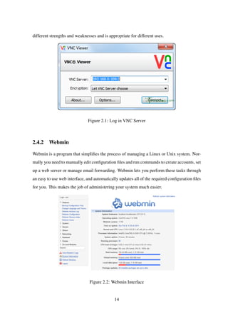 different strengths and weaknesses and is appropriate for different uses.
Figure 2.1: Log in VNC Server
2.4.2 Webmin
Webmin is a program that simpliﬁes the process of managing a Linux or Unix system. Nor-
mally you need to manually edit conﬁguration ﬁles and run commands to create accounts, set
up a web server or manage email forwarding. Webmin lets you perform these tasks through
an easy to use web interface, and automatically updates all of the required conﬁguration ﬁles
for you. This makes the job of administering your system much easier.
Figure 2.2: Webmin Interface
14
 