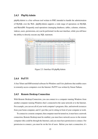 2.4.3 PhpMyAdmin
phpMyAdmin is a free software tool written in PHP, intended to handle the administration
of MySQL over the Web. phpMyAdmin supports a wide range of operations on MySQL
and MariaDB. Frequently used operations (managing databases, tables, columns, relations,
indexes, users, permissions, etc) can be performed via the user interface, while you still have
the ability to directly execute any SQL statement.
Figure 2.3: Interface Of phpMyAdmin
2.4.4 PuTTY
A free Telnet and SSH terminal software for Windows and Unix platforms that enables users
to remotely access computers over the Internet. PuTTY was written by Simon Tatham.
2.4.5 Remote Desktop Connection
With Remote Desktop Connection, you can connect to a computer running Windows from
another computer running Windows that’s connected to the same network or to the Internet.
For example, you can use all of your work computer’s programs, ﬁles, and network resources
from your home computer, and it’s just like you’re sitting in front of your computer at work.
To connect to a remote computer, that computer must be turned on, it must have a network
connection, Remote Desktop must be enabled, you must have network access to the remote
computer (this could be through the Internet), and you must have permission to connect. For
permission to connect, you must be on the list of users. Before you start a connection, it’s
15
 