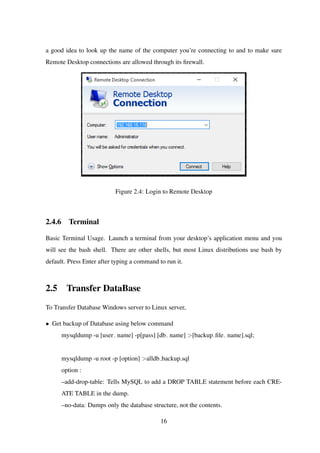 a good idea to look up the name of the computer you’re connecting to and to make sure
Remote Desktop connections are allowed through its ﬁrewall.
Figure 2.4: Login to Remote Desktop
2.4.6 Terminal
Basic Terminal Usage. Launch a terminal from your desktop’s application menu and you
will see the bash shell. There are other shells, but most Linux distributions use bash by
default. Press Enter after typing a command to run it.
2.5 Transfer DataBase
To Transfer Database Windows server to Linux server,
• Get backup of Database using below command
mysqldump -u [user name] -p[pass] [db name] >[backup ﬁle name].sql;
mysqldump -u root -p [option] >alldb backup.sql
option :
–add-drop-table: Tells MySQL to add a DROP TABLE statement before each CRE-
ATE TABLE in the dump.
–no-data: Dumps only the database structure, not the contents.
16
 