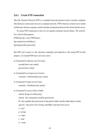 2.6.1 Create FTP connection
The File Transfer Protocol (FTP) is a standard network protocol used to transfer computer
ﬁles between a client and server on a computer network. FTP is built on a client-server model
architecture and uses separate control and data connections between the client and the server.
To create FTP connection in Java we use apache-commons-net.jar library. We used be-
low code for that purpose
FTPClient ftp = new FTPClient();
ftp.connect(serverAddress);
ftp.login(userId, password);
But ZTE can’t create csv ﬁle, therefore manually need upload csv ﬁle using FTP for that
purpose, we created FTP users on Linux server
• Command for add new user for Linux
useradd [new user name]
passwd [user name]
• Command for no login user in Linux
usrmode -s /sbin/nologin [user name]
• Command for login user in Linux
usrmode -s /bin/bash [user name]
• Command for access limit to folder
chmod -R ugo+rw [directory]
chmod : the command to modify permissions
R : this modiﬁes the permission of the parent folder and the child objects within
ugo+rw : this gives User, Group, and Other read and write access
u : user
g : group
o : other
r : read
w : write
19
 