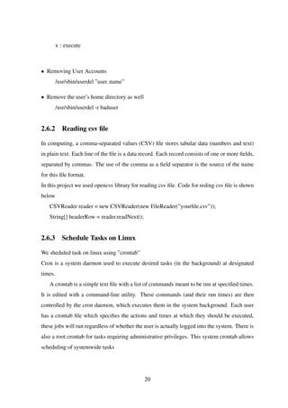 x : execute
• Removing User Accounts
/usr/sbin/userdel ”user name”
• Remove the user’s home directory as well
/usr/sbin/userdel -r baduser
2.6.2 Reading csv ﬁle
In computing, a comma-separated values (CSV) ﬁle stores tabular data (numbers and text)
in plain text. Each line of the ﬁle is a data record. Each record consists of one or more ﬁelds,
separated by commas. The use of the comma as a ﬁeld separator is the source of the name
for this ﬁle format.
In this project we used opencsv library for reading csv ﬁle. Code for reding csv ﬁle is shown
below
CSVReader reader = new CSVReader(new FileReader(”yourﬁle.csv”));
String[] headerRow = reader.readNext();
2.6.3 Schedule Tasks on Linux
We sheduled task on linux using ”crontab”
Cron is a system daemon used to execute desired tasks (in the background) at designated
times.
A crontab is a simple text ﬁle with a list of commands meant to be run at speciﬁed times.
It is edited with a command-line utility. These commands (and their run times) are then
controlled by the cron daemon, which executes them in the system background. Each user
has a crontab ﬁle which speciﬁes the actions and times at which they should be executed,
these jobs will run regardless of whether the user is actually logged into the system. There is
also a root crontab for tasks requiring administrative privileges. This system crontab allows
scheduling of systemwide tasks
20
 