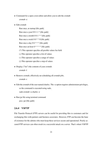 • Command for a open a text editor and allow you to edit the crontab
crontab -e
• Edit crontab
Run once, at startup [ﬁle path]
Run once a year 0 0 1 1 * [ﬁle path]
Run once a month 0 0 1 * * [ﬁle path]
Run once a week 0 0 * * 0 [ﬁle path]
Run once a day 0 0 * * * [ﬁle path]
Run once an hour 0 * * * * [ﬁle path]
(*) This operator speciﬁes all posible values foe ﬁeld
(,) This operator speciﬁes a list of values
(-) This operator speciﬁes a range of values
(|) This operator speciﬁes a step of values
• Display (”list”) the contents of your crontab.
crontab -l
• Remove crontab, effectively un-scheduling all crontab jobs.
crontab -r
• Edit the crontab of the user named charles. The -u option requires administrator privileges,
so the command is executed using sudo.
sudo crontab -u charles -e
• Run jar ﬁle using terminal command
java -jar [ﬁle path]
2.6.4 VSFTP
File Transfer Protocol (FTP) servers can be useful for providing ﬁles to customers and for
exchanging ﬁles with partners and business associates. However, FTP can become the bane
of existence for the admins who must keep these services secure and operational. Poorly se-
cured FTP services can often result in a successful attack on a server. That’s where VSFTP
21
 