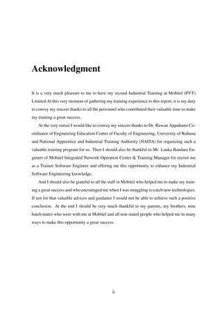 Acknowledgment
It is a very much pleasure to me to have my second Industrial Training at Mobitel (PVT)
Limited At this very moment of gathering my training experience to this report, it is my duty
to convey my sincere thanks to all the personnel who contributed their valuable time to make
my training a great success.
At the very outset I would like to convey my sincere thanks to Dr. Ruwan Appuhami Co-
ordinator of Engineering Education Center of Faculty of Engineering, University of Ruhuna
and National Apprentice and Industrial Training Authority (NAITA) for organizing such a
valuable training program for us. Then I should also be thankful to Mr. Lanka Bandara En-
gineer of Mobitel Integrated Network Operation Center & Training Manager for recruit me
as a Trainee Software Engineer and offering me this opportunity to enhance my Industrial
Software Engineering knowledge.
And I should also be grateful to all the staff in Mobitel who helped me to make my train-
ing a great success and who encouraged me when I was struggling to catch new technologies.
If not for that valuable advices and guidance I would not be able to achieve such a positive
conclusion. At the end I should be very much thankful to my parents, my brothers, nine
batch mates who were with me at Mobitel and all non-stated people who helped me in many
ways to make this opportunity a great success.
ii
 