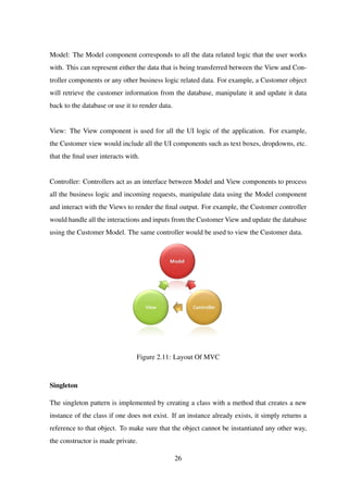 Model: The Model component corresponds to all the data related logic that the user works
with. This can represent either the data that is being transferred between the View and Con-
troller components or any other business logic related data. For example, a Customer object
will retrieve the customer information from the database, manipulate it and update it data
back to the database or use it to render data.
View: The View component is used for all the UI logic of the application. For example,
the Customer view would include all the UI components such as text boxes, dropdowns, etc.
that the ﬁnal user interacts with.
Controller: Controllers act as an interface between Model and View components to process
all the business logic and incoming requests, manipulate data using the Model component
and interact with the Views to render the ﬁnal output. For example, the Customer controller
would handle all the interactions and inputs from the Customer View and update the database
using the Customer Model. The same controller would be used to view the Customer data.
Figure 2.11: Layout Of MVC
Singleton
The singleton pattern is implemented by creating a class with a method that creates a new
instance of the class if one does not exist. If an instance already exists, it simply returns a
reference to that object. To make sure that the object cannot be instantiated any other way,
the constructor is made private.
26
 