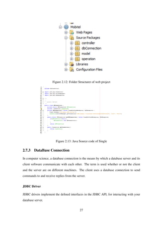 Figure 2.12: Folder Structurer of web project
Figure 2.13: Java Source code of Single
2.7.3 DataBase Connection
In computer science, a database connection is the means by which a database server and its
client software communicate with each other. The term is used whether or not the client
and the server are on different machines. The client uses a database connection to send
commands to and receive replies from the server.
JDBC Driver
JDBC drivers implement the deﬁned interfaces in the JDBC API, for interacting with your
database server.
27
 