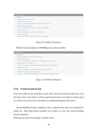 Figure 2.15: Public Constructors
Public Constructors details of JSONObject class shown in below
Figure 2.16: Public Constructors
2.7.6 Create Session in Jsp
Every user is able to access only their session. The session can be stored on the server, or on
the client. If it’s on the client, it will be stored by the browser, most likely in cookies and if
it is stored on the server, the session ideas are created and managed by the server.
Session Handling becomes mandatory when a requested data need to be sustained for
further use. Since http protocol considers every request as a new one, session handling
becomes important.
Following are some of the methods to handle session.
30
 