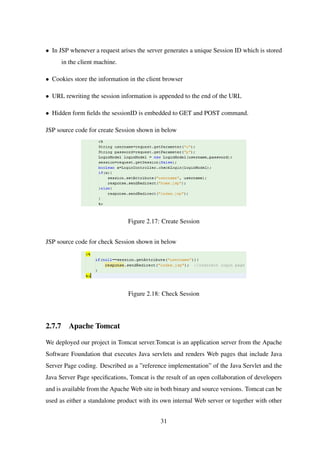 • In JSP whenever a request arises the server generates a unique Session ID which is stored
in the client machine.
• Cookies store the information in the client browser
• URL rewriting the session information is appended to the end of the URL
• Hidden form ﬁelds the sessionID is embedded to GET and POST command.
JSP source code for create Session shown in below
Figure 2.17: Create Session
JSP source code for check Session shown in below
Figure 2.18: Check Session
2.7.7 Apache Tomcat
We deployed our project in Tomcat server.Tomcat is an application server from the Apache
Software Foundation that executes Java servlets and renders Web pages that include Java
Server Page coding. Described as a ”reference implementation” of the Java Servlet and the
Java Server Page speciﬁcations, Tomcat is the result of an open collaboration of developers
and is available from the Apache Web site in both binary and source versions. Tomcat can be
used as either a standalone product with its own internal Web server or together with other
31
 