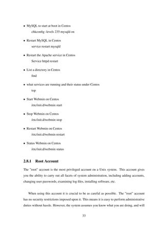 • MySQL to start at boot in Centos
chkconﬁg -levels 235 mysqld on
• Restart MySQL in Centos
service restart mysqld
• Restart the Apache service in Centos
Service httpd restart
• List a directory in Centos
ﬁnd
• what services are running and their status under Centos
top
• Start Webmin on Centos
/etc/init.d/webmin start
• Stop Webmin on Centos
/etc/init.d/webmin stop
• Restart Webmin on Centos
/etc/init.d/webmin restart
• Status Webmin on Centos
/etc/init.d/webmin status
2.8.1 Root Account
The ”root” account is the most privileged account on a Unix system. This account gives
you the ability to carry out all facets of system administration, including adding accounts,
changing user passwords, examining log ﬁles, installing software, etc.
When using this account it is crucial to be as careful as possible. The ”root” account
has no security restrictions imposed upon it. This means it is easy to perform administrative
duties without hassle. However, the system assumes you know what you are doing, and will
33
 