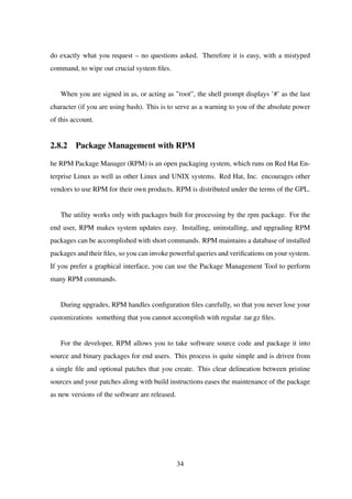 do exactly what you request – no questions asked. Therefore it is easy, with a mistyped
command, to wipe out crucial system ﬁles.
When you are signed in as, or acting as ”root”, the shell prompt displays ’#’ as the last
character (if you are using bash). This is to serve as a warning to you of the absolute power
of this account.
2.8.2 Package Management with RPM
he RPM Package Manager (RPM) is an open packaging system, which runs on Red Hat En-
terprise Linux as well as other Linux and UNIX systems. Red Hat, Inc. encourages other
vendors to use RPM for their own products. RPM is distributed under the terms of the GPL.
The utility works only with packages built for processing by the rpm package. For the
end user, RPM makes system updates easy. Installing, uninstalling, and upgrading RPM
packages can be accomplished with short commands. RPM maintains a database of installed
packages and their ﬁles, so you can invoke powerful queries and veriﬁcations on your system.
If you prefer a graphical interface, you can use the Package Management Tool to perform
many RPM commands.
During upgrades, RPM handles conﬁguration ﬁles carefully, so that you never lose your
customizations something that you cannot accomplish with regular .tar.gz ﬁles.
For the developer, RPM allows you to take software source code and package it into
source and binary packages for end users. This process is quite simple and is driven from
a single ﬁle and optional patches that you create. This clear delineation between pristine
sources and your patches along with build instructions eases the maintenance of the package
as new versions of the software are released.
34
 