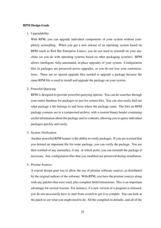 RPM Design Goals
1. Upgradability
With RPM, you can upgrade individual components of your system without com-
pletely reinstalling. When you get a new release of an operating system based on
RPM (such as Red Hat Enterprise Linux), you do not need to reinstall on your ma-
chine (as you do with operating systems based on other packaging systems). RPM
allows intelligent, fully-automated, in-place upgrades of your system. Conﬁguration
ﬁles in packages are preserved across upgrades, so you do not lose your customiza-
tions. There are no special upgrade ﬁles needed to upgrade a package because the
same RPM ﬁle is used to install and upgrade the package on your system.
2. Powerful Querying
RPM is designed to provide powerful querying options. You can do searches through
your entire database for packages or just for certain ﬁles. You can also easily ﬁnd out
what package a ﬁle belongs to and from where the package came. The ﬁles an RPM
package contains are in a compressed archive, with a custom binary header containing
useful information about the package and its contents, allowing you to query individual
packages quickly and easily.
3. System Veriﬁcation
Another powerful RPM feature is the ability to verify packages. If you are worried that
you deleted an important ﬁle for some package, you can verify the package. You are
then notiﬁed of any anomalies, if any at which point, you can reinstall the package if
necessary. Any conﬁguration ﬁles that you modiﬁed are preserved during installation.
4. Pristine Sources
A crucial design goal was to allow the use of pristine software sources, as distributed
by the original authors of the software. With RPM, you have the pristine sources along
with any patches that were used, plus complete build instructions. This is an important
advantage for several reasons. For instance, if a new version of a program is released,
you do not necessarily have to start from scratch to get it to compile. You can look at
the patch to see what you might need to do. All the compiled-in defaults, and all of the
35
 