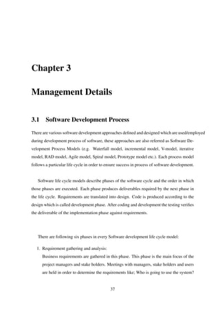 Chapter 3
Management Details
3.1 Software Development Process
There are various software development approaches deﬁned and designed which are used/employed
during development process of software, these approaches are also referred as Software De-
velopment Process Models (e.g. Waterfall model, incremental model, V-model, iterative
model, RAD model, Agile model, Spiral model, Prototype model etc.). Each process model
follows a particular life cycle in order to ensure success in process of software development.
Software life cycle models describe phases of the software cycle and the order in which
those phases are executed. Each phase produces deliverables required by the next phase in
the life cycle. Requirements are translated into design. Code is produced according to the
design which is called development phase. After coding and development the testing veriﬁes
the deliverable of the implementation phase against requirements.
There are following six phases in every Software development life cycle model:
1. Requirement gathering and analysis:
Business requirements are gathered in this phase. This phase is the main focus of the
project managers and stake holders. Meetings with managers, stake holders and users
are held in order to determine the requirements like; Who is going to use the system?
37
 