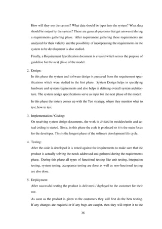 How will they use the system? What data should be input into the system? What data
should be output by the system? These are general questions that get answered during
a requirements gathering phase. After requirement gathering these requirements are
analyzed for their validity and the possibility of incorporating the requirements in the
system to be development is also studied.
Finally, a Requirement Speciﬁcation document is created which serves the purpose of
guideline for the next phase of the model.
2. Design:
In this phase the system and software design is prepared from the requirement spec-
iﬁcations which were studied in the ﬁrst phase. System Design helps in specifying
hardware and system requirements and also helps in deﬁning overall system architec-
ture. The system design speciﬁcations serve as input for the next phase of the model.
In this phase the testers comes up with the Test strategy, where they mention what to
test, how to test.
3. Implementation / Coding:
On receiving system design documents, the work is divided in modules/units and ac-
tual coding is started. Since, in this phase the code is produced so it is the main focus
for the developer. This is the longest phase of the software development life cycle.
4. Testing:
After the code is developed it is tested against the requirements to make sure that the
product is actually solving the needs addressed and gathered during the requirements
phase. During this phase all types of functional testing like unit testing, integration
testing, system testing, acceptance testing are done as well as non-functional testing
are also done.
5. Deployment:
After successful testing the product is delivered / deployed to the customer for their
use.
As soon as the product is given to the customers they will ﬁrst do the beta testing.
If any changes are required or if any bugs are caught, then they will report it to the
38
 