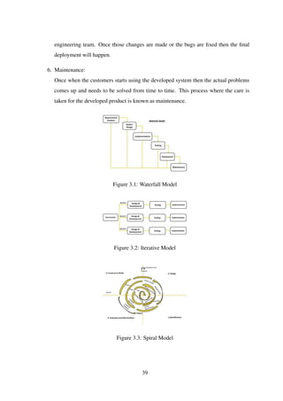 engineering team. Once those changes are made or the bugs are ﬁxed then the ﬁnal
deployment will happen.
6. Maintenance:
Once when the customers starts using the developed system then the actual problems
comes up and needs to be solved from time to time. This process where the care is
taken for the developed product is known as maintenance.
Figure 3.1: Waterfall Model
Figure 3.2: Iterative Model
Figure 3.3: Spiral Model
39
 