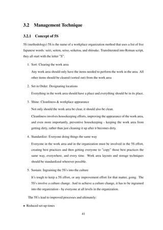 3.2 Management Technique
3.2.1 Concept of 5S
5S (methodology) 5S is the name of a workplace organization method that uses a list of ﬁve
Japanese words: seiri, seiton, seiso, seiketsu, and shitsuke. Transliterated into Roman script,
they all start with the letter ”S”.
1. Sort: Clearing the work area
Any work area should only have the items needed to perform the work in the area. All
other items should be cleared (sorted out) from the work area
2. Set in Order: Designating locations
Everything in the work area should have a place and everything should be in its place.
3. Shine: Cleanliness & workplace appearance
Not only should the work area be clear, it should also be clean.
Cleanliness involves housekeeping efforts, improving the appearance of the work area,
and even more importantly, preventive housekeeping - keeping the work area from
getting dirty, rather than just cleaning it up after it becomes dirty.
4. Standardize: Everyone doing things the same way
Everyone in the work area and in the organization must be involved in the 5S effort,
creating best practices and then getting everyone to ”copy” those best practices the
same way, everywhere, and every time. Work area layouts and storage techniques
should be standardized wherever possible.
5. Sustain: Ingraining the 5S’s into the culture
It’s tough to keep a 5S effort, or any improvement effort for that matter, going. The
5S’s involve a culture change. And to achieve a culture change, it has to be ingrained
into the organization - by everyone at all levels in the organization.
The 5S’s lead to improved processes and ultimately:
• Reduced set-up times
41
 