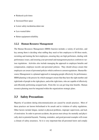• Reduced cycle times
• Increased ﬂoor space
• Lower safety incident/accident rate
• Less wasted labor
• Better equipment reliability
3.2.2 Human Resource Management
The Human Resources Management (HRM) function includes a variety of activities, and
key among them is deciding what stafﬁng they need or hire employees to ﬁll these needs,
recruiting and training the best employees, ensuring they are high performers, dealing with
performance issues, and ensuring your personnel and management practices conform to var-
ious regulations. Activities also include managing the approach to employee beneﬁts and
compensation, employee records and personnel policies. They should always ensure that
employees are aware of personnel policies which conform to current regulations. Human Re-
source Management is a planned approach to managing people effectively for performance.
HRM planning is the process by which managers ensure that they have the right number and
right kinds of people in the right places, and at the right times, who are capable of effectively
and efﬁciently performing assigned tasks. From this we can get long time beneﬁts. Human
resource planning must be integrated within the organizations strategic plans.
3.3 Safety Precautions
Majority of accidents during telecommunication are caused by unsafe practices. Most of
these practices are known beforehand to be unsafe and in violation of safety regulations.
Other factors include fatigue, mental or physical problems, improper supervision, and lack
of motivation. In order to prevent accidents, the person must always be mentally and physi-
cally alert to potential hazards. Training, reminders, and good personal examples will create
a climate of safety awareness. So it is very important that all personnel know and comply
42
 