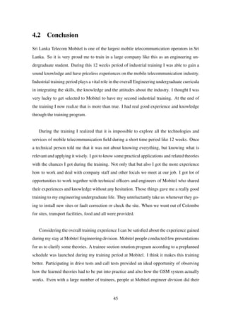 4.2 Conclusion
Sri Lanka Telecom Mobitel is one of the largest mobile telecommunication operators in Sri
Lanka. So it is very proud me to train in a large company like this as an engineering un-
dergraduate student. During this 12 weeks period of industrial training I was able to gain a
sound knowledge and have priceless experiences on the mobile telecommunication industry.
Industrial training period plays a vital role in the overall Engineering undergraduate curricula
in integrating the skills, the knowledge and the attitudes about the industry. I thought I was
very lucky to get selected to Mobitel to have my second industrial training. At the end of
the training I now realize that is more than true. I had real good experience and knowledge
through the training program.
During the training I realized that it is impossible to explore all the technologies and
services of mobile telecommunication ﬁeld during a short time period like 12 weeks. Once
a technical person told me that it was not about knowing everything, but knowing what is
relevant and applying it wisely. I got to know some practical applications and related theories
with the chances I got during the training. Not only that but also I got the more experience
how to work and deal with company staff and other locals we meet at our job. I got lot of
opportunities to work together with technical ofﬁcers and engineers of Mobitel who shared
their experiences and knowledge without any hesitation. Those things gave me a really good
training to my engineering undergraduate life. They unreluctantly take us whenever they go-
ing to install new sites or fault correction or check the site. When we went out of Colombo
for sites, transport facilities, food and all were provided.
Considering the overall training experience I can be satisﬁed about the experience gained
during my stay at Mobitel Engineering division. Mobitel people conducted few presentations
for us to clarify some theories. A trainee section rotation program according to a preplanned
schedule was launched during my training period at Mobitel. I think it makes this training
better. Participating in drive tests and call tests provided an ideal opportunity of observing
how the learned theories had to be put into practice and also how the GSM system actually
works. Even with a large number of trainees, people at Mobitel engineer division did their
45
 