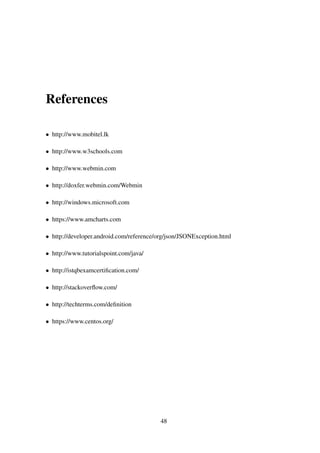 References
• http://www.mobitel.lk
• http://www.w3schools.com
• http://www.webmin.com
• http://doxfer.webmin.com/Webmin
• http://windows.microsoft.com
• https://www.amcharts.com
• http://developer.android.com/reference/org/json/JSONException.html
• http://www.tutorialspoint.com/java/
• http://istqbexamcertiﬁcation.com/
• http://stackoverﬂow.com/
• http://techterms.com/deﬁnition
• https://www.centos.org/
48
 