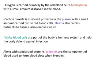 - Oxygen is carried primarily by the red blood cell's hemoglobin
with a small amount dissolved in the blood.
-Carbon dioxide is dissolved primarily in the plasma with a small
amount carried by the red blood cells. Plasma also carries
nutrients to tissues, also removes waste
-White blood cells are part of the body’s immune system and help
the body defend against infection.
Along with specialized proteins, platelets are the component of
blood used to form blood clots when bleeding.
 