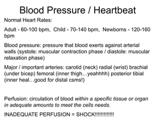 Blood Pressure / Heartbeat
Normal Heart Rates:
Adult - 60-100 bpm, Child - 70-140 bpm, Newborns - 120-160
bpm
Blood pressure: pressure that blood exerts against arterial
walls (systole: muscular contraction phase / diastole: muscular
relaxation phase)
Major / important arteries: carotid (neck) radial (wrist) brachial
(under bicep) femoral (inner thigh…yeahhhh) posterior tibial
(inner heal…good for distal csms!)
Perfusion: circulation of blood within a specific tissue or organ
in adequate amounts to meet the cells needs.
INADEQUATE PERFUSION = SHOCK!!!!!!!!!!!!!
 