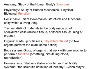 Anatomy: Study of the Human Body’s Structure
Physiology: Study of Human Mechanical, Physical,
Biological Function
Cells: basic unit of life--smallest structural and functional
unity within a living thing
Tissues: distinct materials in the body made up of
specialized cells (muscle tissue, epithelial tissue: lining of
organs)
Organs: made up of tissues, fully differentiated (no two
organs perform the exact same action)
Body system: Group of organs that work with one another to
perform a function (breathing, circulating blood,
reproduction)
Homeostasis: relatively stable equilibrium in all bodily
systems: “the scientific definition of ‘healthy’” --John Mayer
 