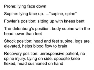 Prone: lying face down
Supine: lying face up…..“supine, spine”
Fowler’s position: sitting up with knees bent
Trendelenburg’s position: body supine with the
head lower than feet
Shock position: head and feet supine, legs are
elevated, helps blood flow to brain
Recovery position: unresponsive patient, no
spine injury. Lying on side, opposite knee
flexed, head cushioned on hand
 
