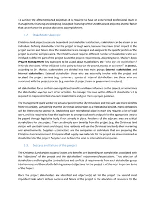 To achieve the aforementioned objectives it is required to have an experienced professional team in
management, financing and designing. Also good financing for the Christmas land project is another factor
that can enhance the project objectives accomplishment.
3.2. Stakeholder Analysis:
Christmas land project success is dependent on stakeholder satisfaction, stakeholder can be a team or an
individual. Defining stakeholders for the project is tough work, because they have direct impact to the
project success and failure. How the stakeholders are managed and assigned to the specific portion of the
project is another complex work. The Christmas land requires different number of stakeholders who are
involved in different part of the project based the project requirements. According to Dr. Maylor’s book
Project Management key questions to be asked about stakeholders are “Who are the stakeholders?
What do they want? What inﬂuence is this going to have on the project process or outcome?” In general,
according to Dr. Maylor, stakeholders are divided into two main groups External stakeholders and
internal stakeholders. External stakeholder those who are externally involve with the project and
received the project services (e.g. customers, sponsors). Internal stakeholders are those who are
associated with the project process (e.g. member of project team or government structure).
All stakeholders focus on their own significant benefits and have influence on the project, or sometimes
the stakeholders overlap each other activities. To manage this issue within different stakeholders it is
required to map related tasks to each stakeholders and give them a proper guidance.
The management board will be the actual organizer to the Christmas land and they will take more benefits
from this project. Considering that the Christmas land project is a recreational project, many companies
will be interested to sponsor it. Establishing such recreational place in main city requires a lot of legal
work, and it is required to have the legal team to arrange such work and push for the appropriate laws to
be passed through legislative body if not already in place. Residents of the adjacent area are critical
stakeholders for the project. They can directly earn benefits from this project (e.g. the Christmas land
visitors will use their hotels and shops). Also residents will use the Christmas land to do their marketing
and advertisements. Suppliers (contractors) are the companies or individuals that are preparing the
Christmas Land environment. Companies that supply raw materials for the project are also considered as
stakeholders for the project. Suppliers can be from the local or international companies.
3.3. Success and failure of the project
The Christmas Land project success factors and benefits are depending on complexities associated with
the “objectives” of the project and the stakeholders’ requirements/expectations. Thus selection of
stakeholders and bringing the contradictions and conflicts of requirements from each stakeholder group
into harmony and thenceforth defining relevant objectives for the project is of the most important tasks
of the Project.
Once the project stakeholders are identified and objective(s) set for the project the second most
important tasks which defines success and failure of the project is the allocation of resources for the
 