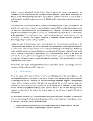 project. In resource allocation first point of focus should be given to the human resources as they are
those who are using other resources and running the project. Delivering a project within time, budget and
defined quality while achieving stakeholder’s expectations is a difficult task which requires a team of
professionals for board of management as well as skilled team for the execution and implementation of
the project.
Capital resources, which includes materials, infrastructure and other assets that are required to run the
project, is the second point of focus in resource allocation. Success of Christmas Land project depends on
the selection of high quality materials and capital resources for the project. The reason that ‘Blunderland’
project was closed permanently after re-opening was selection of low quality materials to minimize cost
as the report states “Trees laid low with snow – reality: a few hastily erected plastic Christmas trees in a
muddy field”. In Christmas Land project it is required to select best suppliers with past experience in
delivering quality products for such events on time.
Last but not least of the key success factors for the project is the interior/environmental design of the
Christmas Land area. Arranging and setting-up a world class entertainment environment for the visitors
in such a unique event requires selection of best contractors and designers for the project. A Challenge
for the project is to select contracts and designers in consideration of the project budget. Methods can be
used to convince such contractors with low cost, such us providing other benefits in the project for
contracts. For instance, advertisement opportunity for contractors is a good point to attract their interest
in the project. This way, contractors are considered as the stakeholders of the project and thus tries their
best to provide quality service.
These are the main factors that help the Christmas land project drive into the success stage, while poor
management of these factors will fail the project.
3.4. Initial Planning
To run the project within scope and time frame, it’s required to do project initial planning based on the
market available resources and costing. Dr. Kerzner in his book Project Management A Systems Approach
to Planning Scheduling and Controlling lists “Poor Initial Planning and Market Prognosis” among the nine
reasons that are stopping projects. Initial planning is considered the foremost important step after
outlining “the requirements, measures and benefits” in that the outcome of the project is clearly defined
and the activities involved to deliver this outcome is defined. Based on the data from the requirements,
measure and benefits of the project, the project scope and out of scope is clearly defined and
documented.
The Winton Park of Salford City is recommended for the project as it has wide area where all the required
environmental settings for the project can be configured. In order to mitigate any risks and scope creeps
in the project, the project scope is defined as follow:
Design and Construction of Christmas Tourists Attraction Area in Winton Park with 100 Stalls
Provision of 10 beautifully designed wagons with their reindeers
 