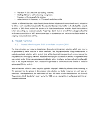 Provision of 100 Santa with real-looking costumes
Staffing of the area with welcoming young teens
Provision of Christmas gifts for children
Advertisement of the project to TV channels and other media
In order to achieve the project objectives within the defined scope and within the timeframe, it is required
to define a work breakdown structure for the project and assign resources for each activity of the project.
Activities in WBS should be logically sequenced in that the predecessor activities should be considered
before scheduling any successor activity. Preparing a Gantt chart is one of the best approaches that
facilitates the provision of WBS with consideration to predecessor and successor attributes as well as
assigning resources to each activity.
4. Project Planning:
4.1. Project Scheduling and Work breakdown structure (WBS)
The time estimation and resource allocation are depending on the project activities, which tasks need to
be performed by which resource in which timeframe. The project timeframe is required to reflect all
project associated activities within project time, while planning the project timeframe we control the
project resource overlapping activities. Also some of the project activities start directly or depend on other
prerequisite tasks. Delivering project associated tasks within timeframe and controlling the deliverable
tasks is the project manager’s work. Project manager need to communicate and control all allocated
resources within the project.
Work Breakdown Structure (WBS) is a good approach for project scheduling and resources scheduling. In
this approach first the project is decomposed into activities and tasks, resources for each tasks are
identified. Task dependencies are identified in the WBS and based on their dependencies and priorities
they are scheduled. Gantt chart is very useful for WBS where a complete view of project activities are
viewed in one chart.
 
