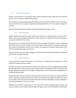 4.2. Quality Management
Quality is very important in such projects, where customer experience plays a huge role in the success of
project as well as long-term viability of the business.
We will adhere to Total Quality Management (TQM) principles and address quality as end to end process,
from raw material to the customer experience everything should be part of the quality management
practices.
We are planning to address the quality management through three stages process:
4.2.1. Planning Quality:
Quality should be planned into project activities not Inspect into, meaning everyone should know in
advance what quality standards or processes to follow rather than inspected by the quality manager or
supervisor and told them how to do it.
The Quality metrics should be defined from the initial planning stage of the project, as we are establishing
recreational park, we need to consider environmental, legal, safety and other such process required by
law, as well as provide good customer care, maintain the equipment for optimum performance all the
time and provide good quality entertainment.
All these and other services as well as obligations need to be identified and planned in light of stakeholder
requirements and legal framework.
4.2.2. Quality Assurance:
Once everything is planned we will make sure that this plan is implemented as required. Some of the
practices for quality assurance could be:
Processes: we make sure all the processes involved in the project are carried out appropriately and within
the specified time limit, these processes could include arrival of raw material on time, hiring of the right
people, appropriate disposal of the wastages, implementation of the environmental considerations as
outlined by law and others.
Doing things right: everyone involved in the project should know how to do their work right, these could
include adherence to industry best practices, requirements of the law and usage of the right tools, in most
case it will be required to provide the project personnel and other stakeholders training to highlight or
convey the knowledge of “doing things right”
Adherence to the Project requirements: In most cases when we are managing medium to large scale
projects, people are lost in details and they forget the bigger picture the main objectives of the project,
 