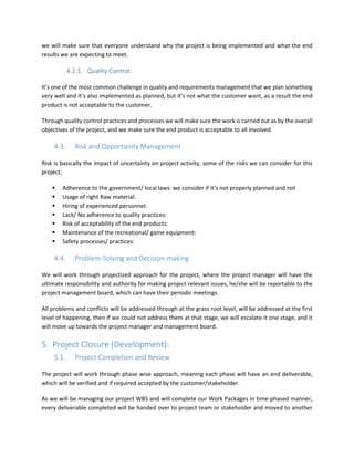 we will make sure that everyone understand why the project is being implemented and what the end
results we are expecting to meet.
4.2.3. Quality Control:
It’s one of the most common challenge in quality and requirements management that we plan something
very well and it’s also implemented as planned, but it’s not what the customer want, as a result the end
product is not acceptable to the customer.
Through quality control practices and processes we will make sure the work is carried out as by the overall
objectives of the project, and we make sure the end product is acceptable to all involved.
4.3. Risk and Opportunity Management
Risk is basically the impact of uncertainty on project activity, some of the risks we can consider for this
project;
Adherence to the government/ local laws: we consider if it’s not properly planned and not
Usage of right Raw material:
Hiring of experienced personnel:
Lack/ No adherence to quality practices:
Risk of acceptability of the end products:
Maintenance of the recreational/ game equipment:
Safety processes/ practices:
4.4. Problem-Solving and Decision-making
We will work through projectized approach for the project, where the project manager will have the
ultimate responsibility and authority for making project relevant issues, he/she will be reportable to the
project management board, which can have their periodic meetings.
All problems and conflicts will be addressed through at the grass root level, will be addressed at the first
level of happening, then if we could not address them at that stage, we will escalate it one stage, and it
will move up towards the project manager and management board.
5. Project Closure (Development):
5.1. Project Completion and Review
The project will work through phase wise approach, meaning each phase will have an end deliverable,
which will be verified and if required accepted by the customer/stakeholder.
As we will be managing our project WBS and will complete our Work Packages in time-phased manner,
every deliverable completed will be handed over to project team or stakeholder and moved to another
 