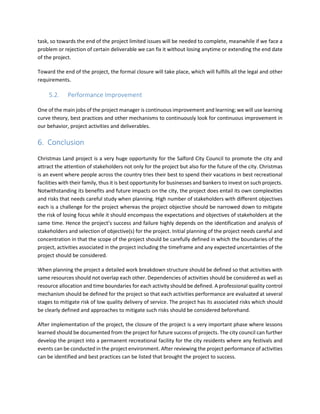 task, so towards the end of the project limited issues will be needed to complete, meanwhile if we face a
problem or rejection of certain deliverable we can fix it without losing anytime or extending the end date
of the project.
Toward the end of the project, the formal closure will take place, which will fulfills all the legal and other
requirements.
5.2. Performance Improvement
One of the main jobs of the project manager is continuous improvement and learning; we will use learning
curve theory, best practices and other mechanisms to continuously look for continuous improvement in
our behavior, project activities and deliverables.
6. Conclusion
Christmas Land project is a very huge opportunity for the Salford City Council to promote the city and
attract the attention of stakeholders not only for the project but also for the future of the city. Christmas
is an event where people across the country tries their best to spend their vacations in best recreational
facilities with their family, thus it is best opportunity for businesses and bankers to invest on such projects.
Notwithstanding its benefits and future impacts on the city, the project does entail its own complexities
and risks that needs careful study when planning. High number of stakeholders with different objectives
each is a challenge for the project whereas the project objective should be narrowed down to mitigate
the risk of losing focus while it should encompass the expectations and objectives of stakeholders at the
same time. Hence the project’s success and failure highly depends on the identification and analysis of
stakeholders and selection of objective(s) for the project. Initial planning of the project needs careful and
concentration in that the scope of the project should be carefully defined in which the boundaries of the
project, activities associated in the project including the timeframe and any expected uncertainties of the
project should be considered.
When planning the project a detailed work breakdown structure should be defined so that activities with
same resources should not overlap each other. Dependencies of activities should be considered as well as
resource allocation and time boundaries for each activity should be defined. A professional quality control
mechanism should be defined for the project so that each activities performance are evaluated at several
stages to mitigate risk of low quality delivery of service. The project has its associated risks which should
be clearly defined and approaches to mitigate such risks should be considered beforehand.
After implementation of the project, the closure of the project is a very important phase where lessons
learned should be documented from the project for future success of projects. The city council can further
develop the project into a permanent recreational facility for the city residents where any festivals and
events can be conducted in the project environment. After reviewing the project performance of activities
can be identified and best practices can be listed that brought the project to success.
 