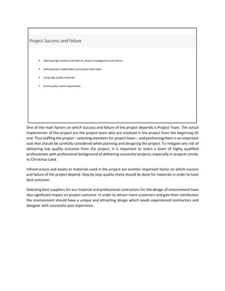 One of the main factors on which Success and failure of the project depends is Project Team. The actual
implementer of the project are the project team who are involved in the project from the beginning till
end. Thus staffing the project – selecting members for project team – and positioning them is an important
task that should be carefully considered while planning and designing the project. To mitigate any risk of
delivering low quality outcome from the project, it is important to select a team of highly qualified
professionals with professional background of delivering successful projects, especially in projects similar
to Christmas Land.
Infrastructure and assets or materials used in the project are another important factor on which success
and failure of the project depend. Step by step quality check should be done for materials in order to have
best outcome.
Selecting best suppliers for our material and professional contractors for the design of environment have
also significant impact on project outcome. In order to attract more customers and gain their satisfaction
the environment should have a unique and attracting design which needs experienced contractors and
designer with successful past experience
 