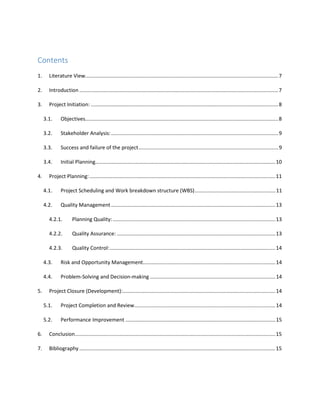 Contents
1. Literature View......................................................................................................................................7
2. Introduction ..........................................................................................................................................7
3. Project Initiation: ..................................................................................................................................8
3.1. Objectives......................................................................................................................................8
3.2. Stakeholder Analysis:....................................................................................................................9
3.3. Success and failure of the project.................................................................................................9
3.4. Initial Planning.............................................................................................................................10
4. Project Planning:.................................................................................................................................11
4.1. Project Scheduling and Work breakdown structure (WBS)........................................................11
4.2. Quality Management..................................................................................................................13
4.2.1. Planning Quality:.................................................................................................................13
4.2.2. Quality Assurance: ..............................................................................................................13
4.2.3. Quality Control:...................................................................................................................14
4.3. Risk and Opportunity Management............................................................................................14
4.4. Problem-Solving and Decision-making .......................................................................................14
5. Project Closure (Development):..........................................................................................................14
5.1. Project Completion and Review..................................................................................................14
5.2. Performance Improvement ........................................................................................................15
6. Conclusion...........................................................................................................................................15
7. Bibliography ........................................................................................................................................15
 