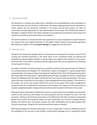 1. Literature View
This document is a business case report that is intended for the conceptualization, plan and design of a
Tourism Attraction Area for Christmas in Salford City. The report is developed based on the researches on
similar projects that are previously conducted in UK; lessons learned from projects are taken to
recommend successful approaches for the implementation of the project. The ‘Blunderland’ project of
Harrogate is studied in detail in the report, examples are provided that caused failure of the project and
solutions are pointed to proactively prevent such problems.
The recommendations in the document for each approaches in project management are given based on
the research from some highly read books in the subject. Project initiation and planning approaches
described by Dr. Maylor in his book Project Manage are suggested in the document.
2. Introduction
Having fun has always been people’s dream, and businesses on creating fun for people is top of the all
running and successful businesses in the world. Most of the recreational events are planned and
established on special religious holidays, as people respect and organize their vacations on such events.
Christmas land is one of these investment business opportunities that can be a good point of attraction
for businessmen’s interest.
Assuredly, not all the recreational projects are successful sometimes these type of project fail if they are
not carefully planned and designed. The ‘Blunderland’ project of Harrogate’s is a good example which
eventually failed. According to Calleam Consulting Ltd “updated 16 Dec 2014: The Magical Journey did in
fact reopen after a three day closure. Unfortunately, with just 9 days to go before Christmas, a key financial
backer has withdrawn from the project and the event has now closed its doors permanently”. The report
states the causes of the failure of this project as “poor management and lack of quality”. If we ponder on
the project, one of the main reasons behind first closure of the project from project management’s
perspective was not considering the uncertainties of the project. The organizer of the project did not
consider unexpected weather change of the environment which resulted in the failure of the project.
Planning Christmas land project in Salford City council is an opportunity for promoting the city and attract
tourists to the community and improve the local businesses and also introduce the city to the new
commerce. Setting up the Christmas land project in the Salford City with 100s of attraction and exciting
games for the visitors will change the Salford city view. Shareholders are not the only people that gain
benefits and revenue from this project, however the other stakeholders will also gain benefits from
Christmas land project. Along this the community will have long-term benefits.
Defining and designing of Christmas land project is a very complex task, it requires a detailed scrutiny of
the availability of the resources in the markets, environmental challenges such as unexpected climate
 