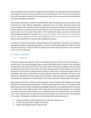 change, targeted customers with their budgets and city existing law. Considering these factors beforehand
will mitigate the project risk and also facilitate other associated tasks within Christmas land project. In
Christmas Land project of Salford City Council we need to clearly define any uncertainties associated with
the project and project environment.
The Christmas Land project should be intended to deliver high level quality services to the customers with
conformance to many different stakeholder’s expectation from the project. Moreover planning this
project in budget within timeframe is the most difficult task, Christmas land project cost estimation should
be done based on the market price with 10% margin to secure the project from any uncertainty in the
market prices. One of the major failure factor of the ‘Blunderland’ project was poor cost and benefits
analysis. Regarding MailOnline reported “there were claims that the crisis-hit attraction crumbled under
pressure to pay its staff wages of more than £100,000 per month - just nine days before Christmas”. It
shows a vast cost difference in their plan when designing the project.
To assure the Christmas land project is designed based on the stakeholder’s expectation, it’s required to
apply different project management approaches, in that the Total Quality Management TQM is one of the
successful approaches to keep maintain the project and provide high level services to the customers
within time in the right place.
3. Project Initiation:
3.1. Objectives
Planning the project main objective, which is to accomplish the project within timeframe and budget, is a
complex work in planning and designing stage. Having multiple objectives for a project is also considered
as a factor that may result to the failure of the project. Minimizing number of objectives for the project
will facilitate concentration on the project and project objectives while multiple objectives will result on
losing focus from the project. Keeping everyone happy is a difficult task, and having multiple number of
stakeholders will result in maximization of project objective since each stakeholder will have its own
expectation and objective from the project. To narrow down multiple objectives into few objectives that
encompasses the expectation of all stakeholders is one of the major task in Design stage of the project.
Most projects fail because of having multiple objectives. Likewise projects with ambiguous and unclear
objective are considered to be failed projects. The ‘Blunderland’ project, for instance, is a project in which
objectives were not accurately considered during budget estimation, nor during execution of the project.
In a small change in the budget and plan of the project, focus from the project objective was completely
distracted. The quality and performance were completely ignored and instead all focus was routed to
minimization of project cost. To make the Christmas land project successful we limit the main objectives
of the project. Following are considered as main objectives of Christmas Land project:
Customer satisfaction with high level services, high level customer care
To finish the Project within budget and schedule.
Target at least 100,000 visitors in the first year
 