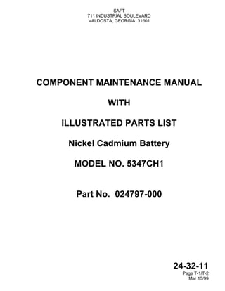 SAFT
711 INDUSTRIAL BOULEVARD
VALDOSTA, GEORGIA 31601
24-32-11
Page T-1/T-2
Mar 15/99
COMPONENT MAINTENANCE MANUAL
WITH
ILLUSTRATED PARTS LIST
Nickel Cadmium Battery
MODEL NO. 5347CH1
Part No. 024797-000
 