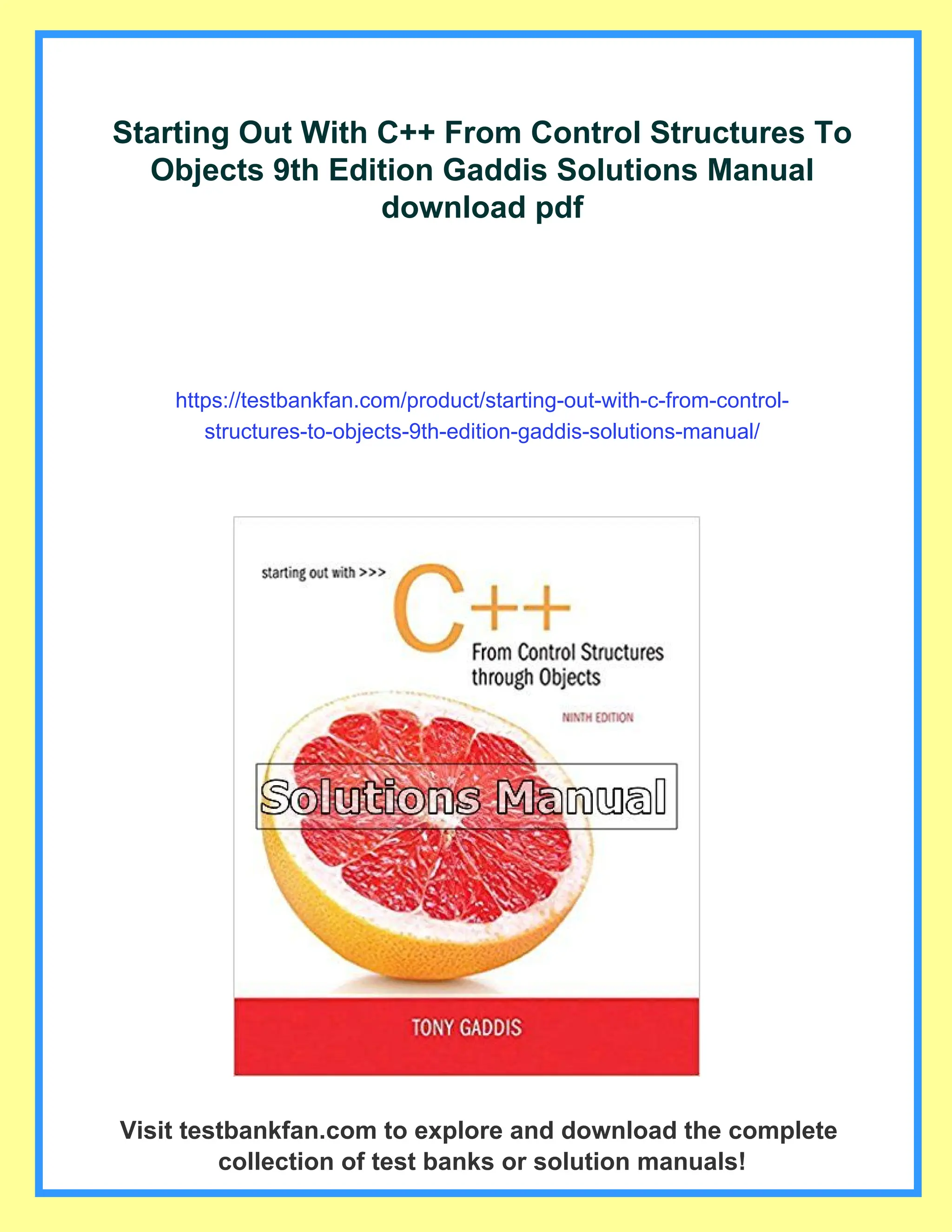 Starting Out With C++ From Control Structures To
Objects 9th Edition Gaddis Solutions Manual
download pdf
https://testbankfan.com/product/starting-out-with-c-from-control-
structures-to-objects-9th-edition-gaddis-solutions-manual/
Visit testbankfan.com to explore and download the complete
collection of test banks or solution manuals!
 