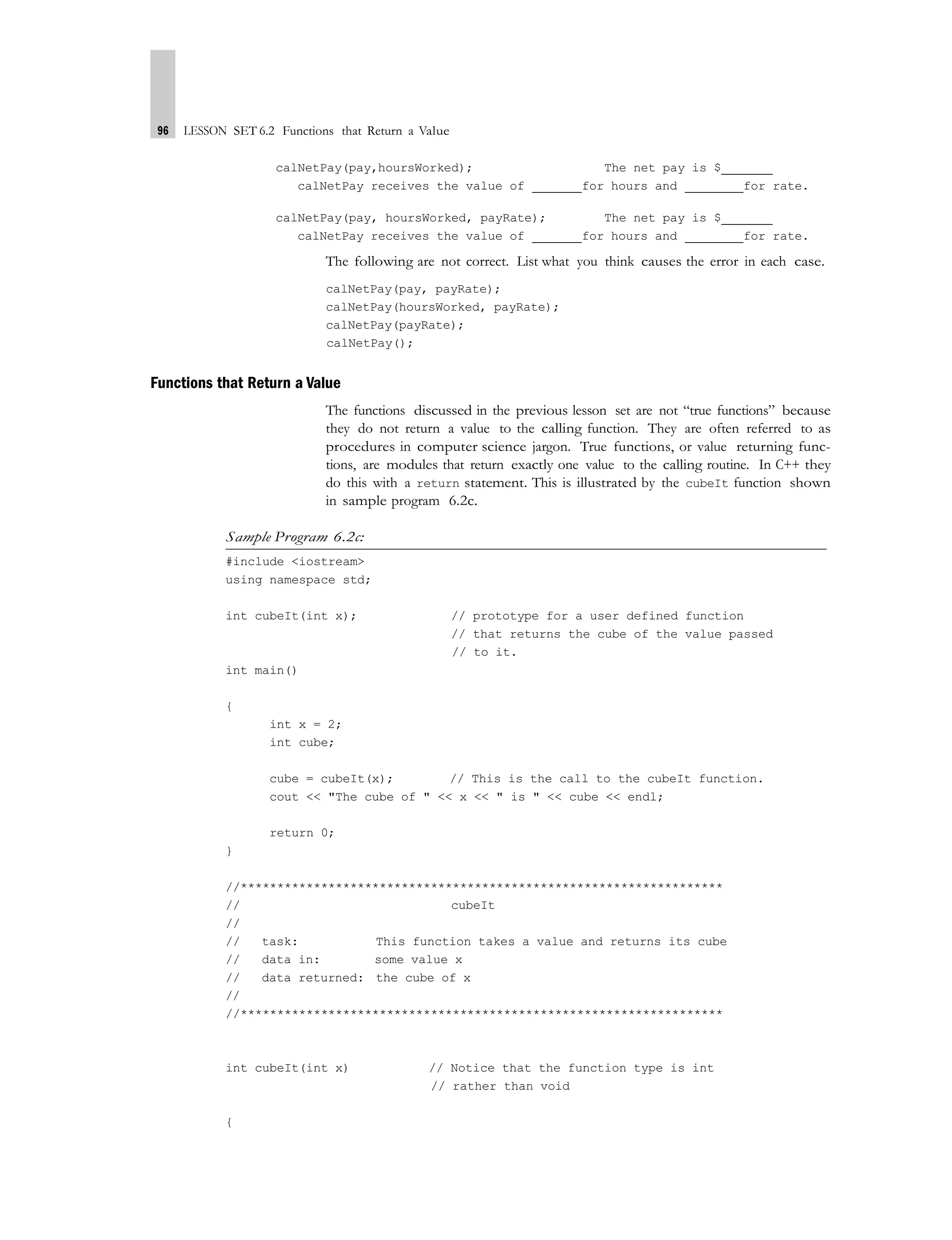 96 LESSON SET 6.2 Functions that Return a Value
calNetPay(pay,hoursWorked); The net pay is $
calNetPay receives the value of for hours and for rate.
calNetPay(pay, hoursWorked, payRate); The net pay is $
calNetPay receives the value of for hours and for rate.
The following are not correct. List what you think causes the error in each case.
calNetPay(pay, payRate);
calNetPay(hoursWorked, payRate);
calNetPay(payRate);
calNetPay();
Functions that Return a Value
The functions discussed in the previous lesson set are not “true functions” because
they do not return a value to the calling function. They are often referred to as
procedures in computer science jargon. True functions, or value returning func-
tions, are modules that return exactly one value to the calling routine. In C++ they
do this with a return statement. This is illustrated by the cubeIt function shown
in sample program 6.2c.
Sample Program 6.2c:
#include <iostream>
using namespace std;
int cubeIt(int x); // prototype for a user defined function
// that returns the cube of the value passed
// to it.
int main()
{
int x = 2;
int cube;
cube = cubeIt(x); // This is the call to the cubeIt function.
cout << "The cube of " << x << " is " << cube << endl;
return 0;
}
//******************************************************************
// cubeIt
//
// task: This function takes a value and returns its cube
// data in: some value x
// data returned: the cube of x
//
//******************************************************************
int cubeIt(int x) // Notice that the function type is int
// rather than void
{
 