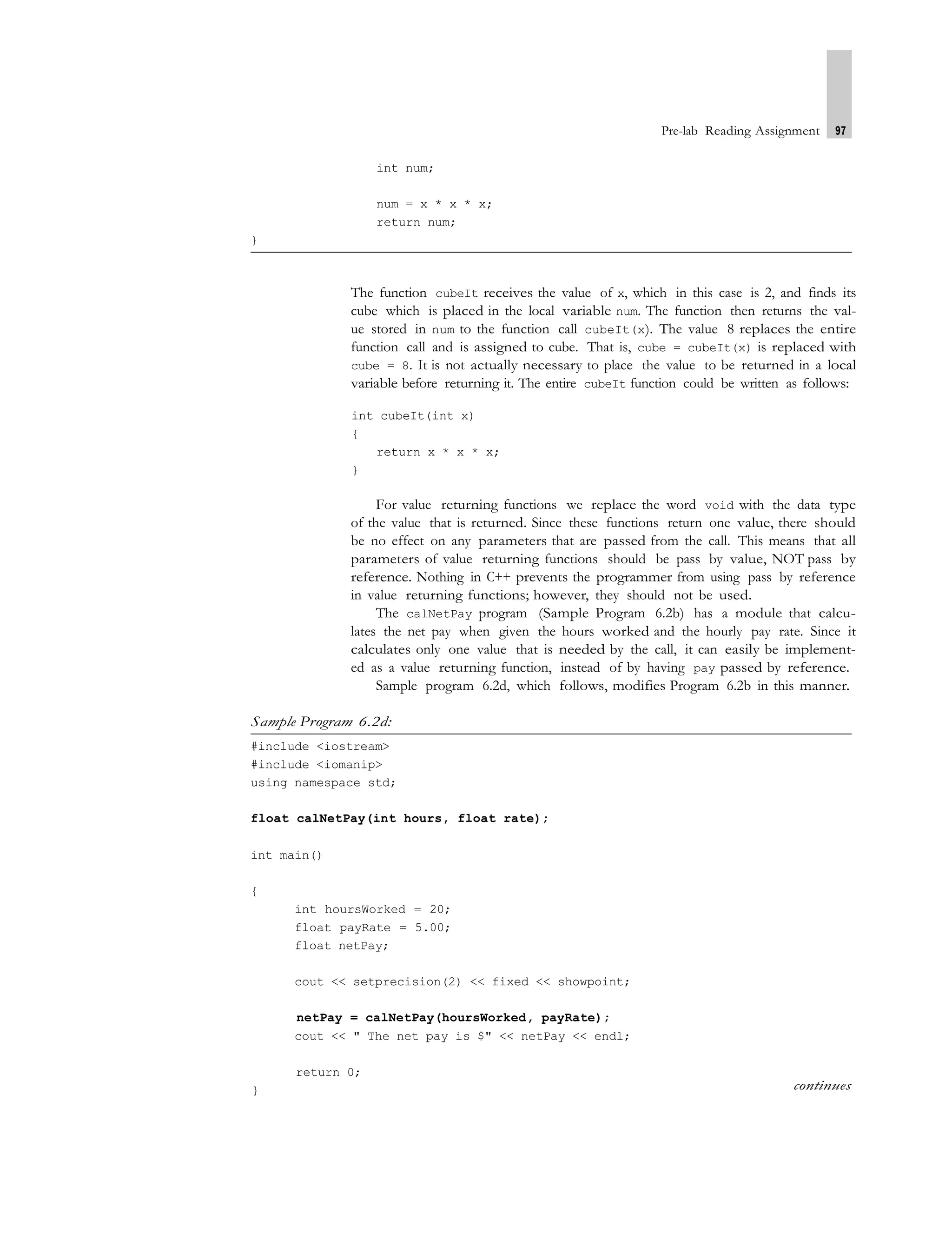 Pre-lab Reading Assignment 97
int num;
num = x * x * x;
return num;
}
The function cubeIt receives the value of x, which in this case is 2, and finds its
cube which is placed in the local variable num. The function then returns the val-
ue stored in num to the function call cubeIt(x). The value 8 replaces the entire
function call and is assigned to cube. That is, cube = cubeIt(x) is replaced with
cube = 8. It is not actually necessary to place the value to be returned in a local
variable before returning it. The entire cubeIt function could be written as follows:
int cubeIt(int x)
{
return x * x * x;
}
For value returning functions we replace the word void with the data type
of the value that is returned. Since these functions return one value, there should
be no effect on any parameters that are passed from the call. This means that all
parameters of value returning functions should be pass by value, NOT pass by
reference. Nothing in C++ prevents the programmer from using pass by reference
in value returning functions; however, they should not be used.
The calNetPay program (Sample Program 6.2b) has a module that calcu-
lates the net pay when given the hours worked and the hourly pay rate. Since it
calculates only one value that is needed by the call, it can easily be implement-
ed as a value returning function, instead of by having pay passed by reference.
Sample program 6.2d, which follows, modifies Program 6.2b in this manner.
Sample Program 6.2d:
#include <iostream>
#include <iomanip>
using namespace std;
float calNetPay(int hours, float rate);
int main()
{
int hoursWorked = 20;
float payRate = 5.00;
float netPay;
cout << setprecision(2) << fixed << showpoint;
netPay = calNetPay(hoursWorked, payRate);
cout << " The net pay is $" << netPay << endl;
return 0;
} continues
 