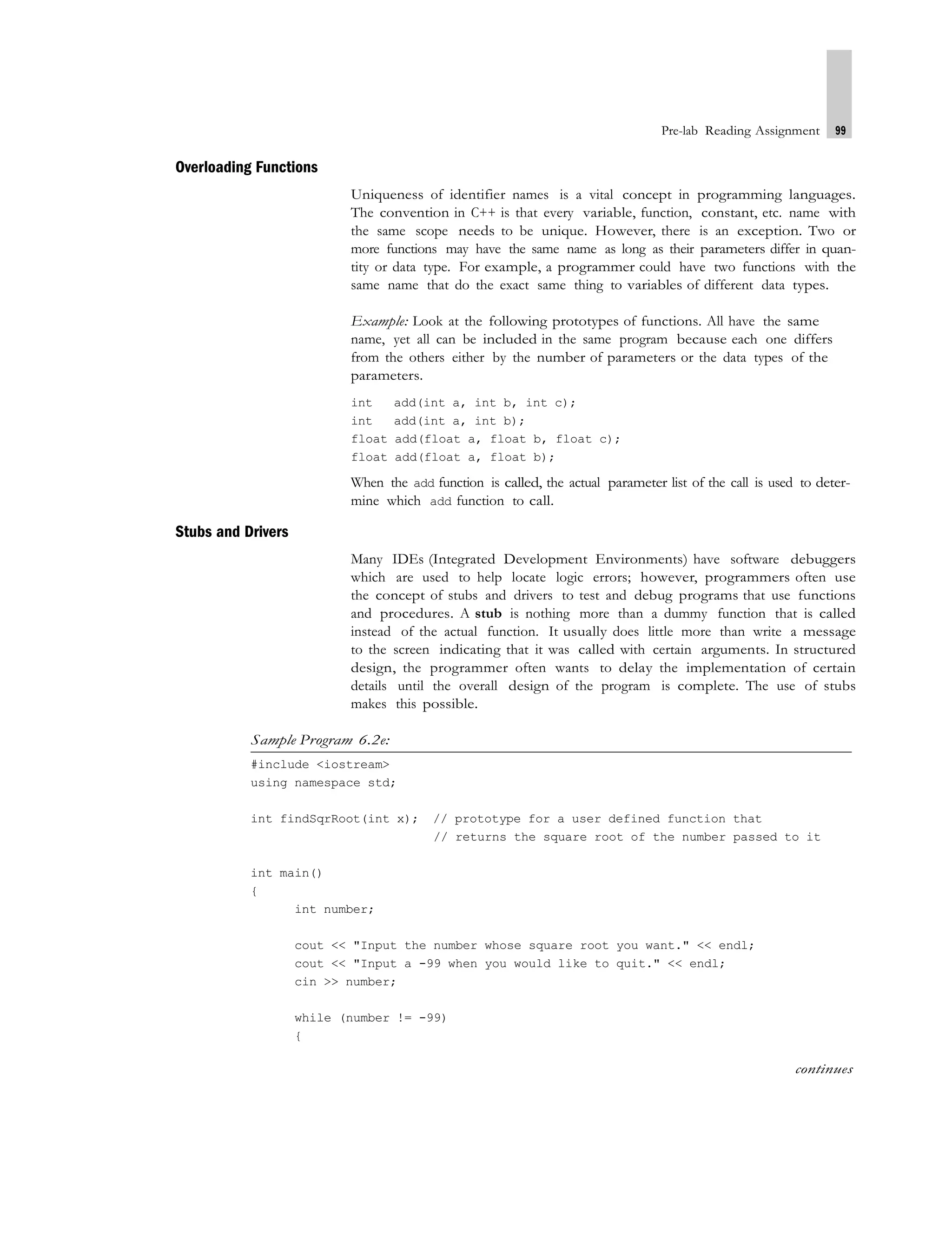 Pre-lab Reading Assignment 99
Overloading Functions
Uniqueness of identifier names is a vital concept in programming languages.
The convention in C++ is that every variable, function, constant, etc. name with
the same scope needs to be unique. However, there is an exception. Two or
more functions may have the same name as long as their parameters differ in quan-
tity or data type. For example, a programmer could have two functions with the
same name that do the exact same thing to variables of different data types.
Example: Look at the following prototypes of functions. All have the same
name, yet all can be included in the same program because each one differs
from the others either by the number of parameters or the data types of the
parameters.
int add(int a, int b, int c);
int add(int a, int b);
float add(float a, float b, float c);
float add(float a, float b);
When the add function is called, the actual parameter list of the call is used to deter-
mine which add function to call.
Stubs and Drivers
Many IDEs (Integrated Development Environments) have software debuggers
which are used to help locate logic errors; however, programmers often use
the concept of stubs and drivers to test and debug programs that use functions
and procedures. A stub is nothing more than a dummy function that is called
instead of the actual function. It usually does little more than write a message
to the screen indicating that it was called with certain arguments. In structured
design, the programmer often wants to delay the implementation of certain
details until the overall design of the program is complete. The use of stubs
makes this possible.
Sample Program 6.2e:
#include <iostream>
using namespace std;
int findSqrRoot(int x); // prototype for a user defined function that
// returns the square root of the number passed to it
int main()
{
int number;
cout << "Input the number whose square root you want." << endl;
cout << "Input a -99 when you would like to quit." << endl;
cin >> number;
while (number != -99)
{
continues
 