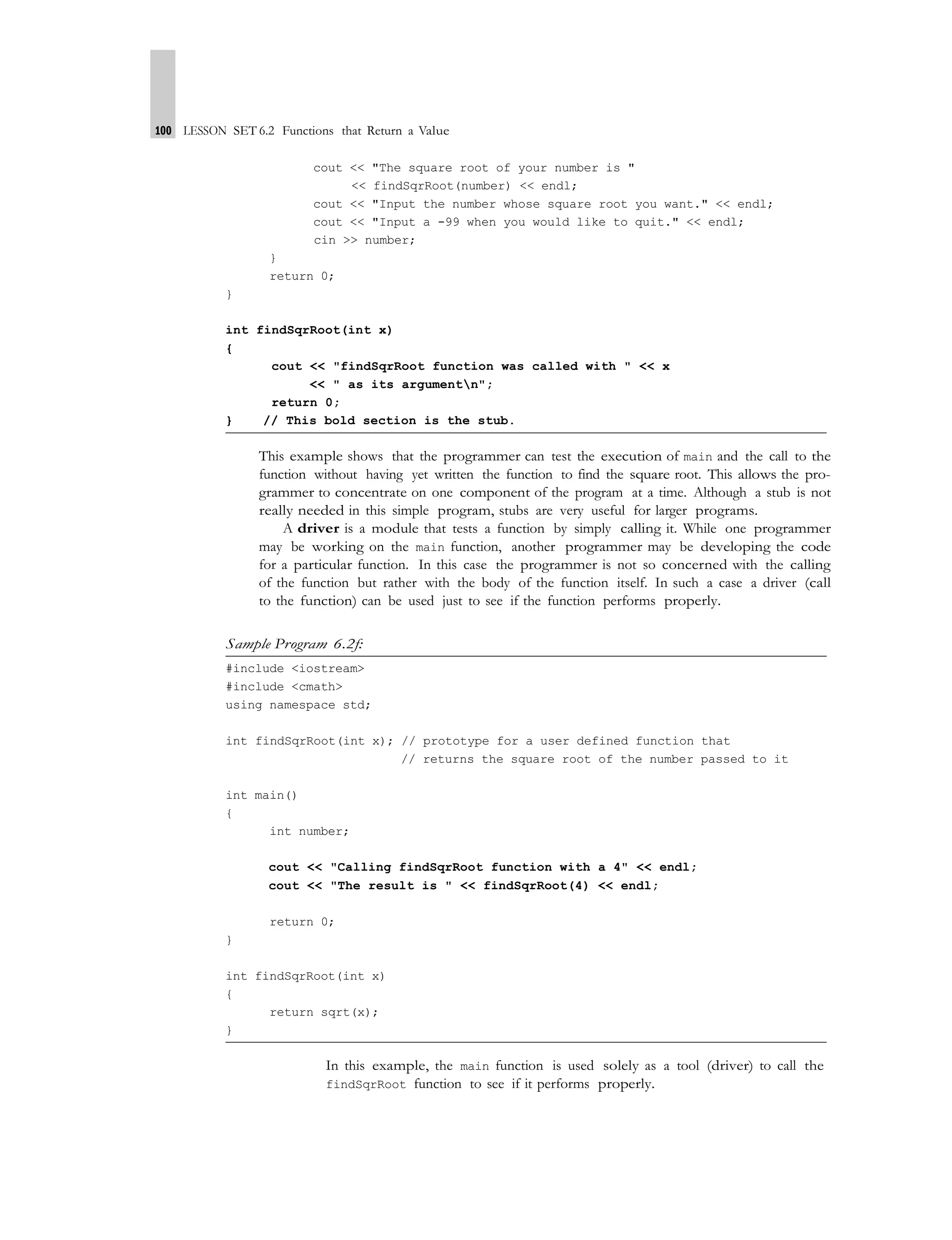 100 LESSON SET 6.2 Functions that Return a Value
cout << "The square root of your number is "
<< findSqrRoot(number) << endl;
cout << "Input the number whose square root you want." << endl;
cout << "Input a -99 when you would like to quit." << endl;
cin >> number;
}
return 0;
}
int findSqrRoot(int x)
{
cout << "findSqrRoot function was called with " << x
<< " as its argumentn";
return 0;
} // This bold section is the stub.
This example shows that the programmer can test the execution of main and the call to the
function without having yet written the function to find the square root. This allows the pro-
grammer to concentrate on one component of the program at a time. Although a stub is not
really needed in this simple program, stubs are very useful for larger programs.
A driver is a module that tests a function by simply calling it. While one programmer
may be working on the main function, another programmer may be developing the code
for a particular function. In this case the programmer is not so concerned with the calling
of the function but rather with the body of the function itself. In such a case a driver (call
to the function) can be used just to see if the function performs properly.
Sample Program 6.2f:
#include <iostream>
#include <cmath>
using namespace std;
int findSqrRoot(int x); // prototype for a user defined function that
// returns the square root of the number passed to it
int main()
{
int number;
cout << "Calling findSqrRoot function with a 4" << endl;
cout << "The result is " << findSqrRoot(4) << endl;
return 0;
}
int findSqrRoot(int x)
{
return sqrt(x);
}
In this example, the main function is used solely as a tool (driver) to call the
findSqrRoot function to see if it performs properly.
 