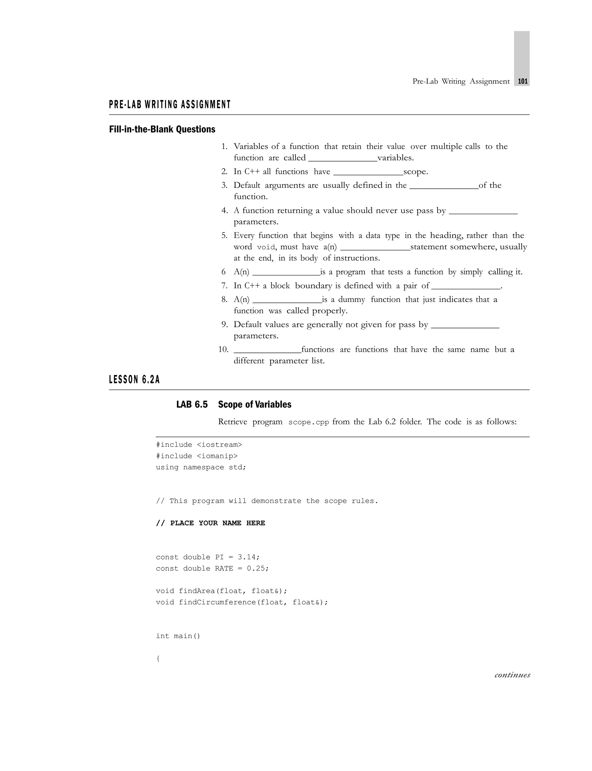 Pre-Lab Writing Assignment 101
PRE-LAB WRITING ASSIGNMENT
Fill-in-the-Blank Questions
LESSON 6.2A
1. Variables of a function that retain their value over multiple calls to the
function are called variables.
2. In C++ all functions have scope.
3. Default arguments are usually defined in the of the
function.
4. A function returning a value should never use pass by
parameters.
5. Every function that begins with a data type in the heading, rather than the
word void, must have a(n) statement somewhere, usually
at the end, in its body of instructions.
6 A(n) is a program that tests a function by simply calling it.
7. In C++ a block boundary is defined with a pair of .
8. A(n) is a dummy function that just indicates that a
function was called properly.
9. Default values are generally not given for pass by
parameters.
10. functions are functions that have the same name but a
different parameter list.
LAB 6.5 Scope of Variables
Retrieve program scope.cpp from the Lab 6.2 folder. The code is as follows:
#include <iostream>
#include <iomanip>
using namespace std;
// This program will demonstrate the scope rules.
// PLACE YOUR NAME HERE
const double PI = 3.14;
const double RATE = 0.25;
void findArea(float, float&);
void findCircumference(float, float&);
int main()
{
continues
 