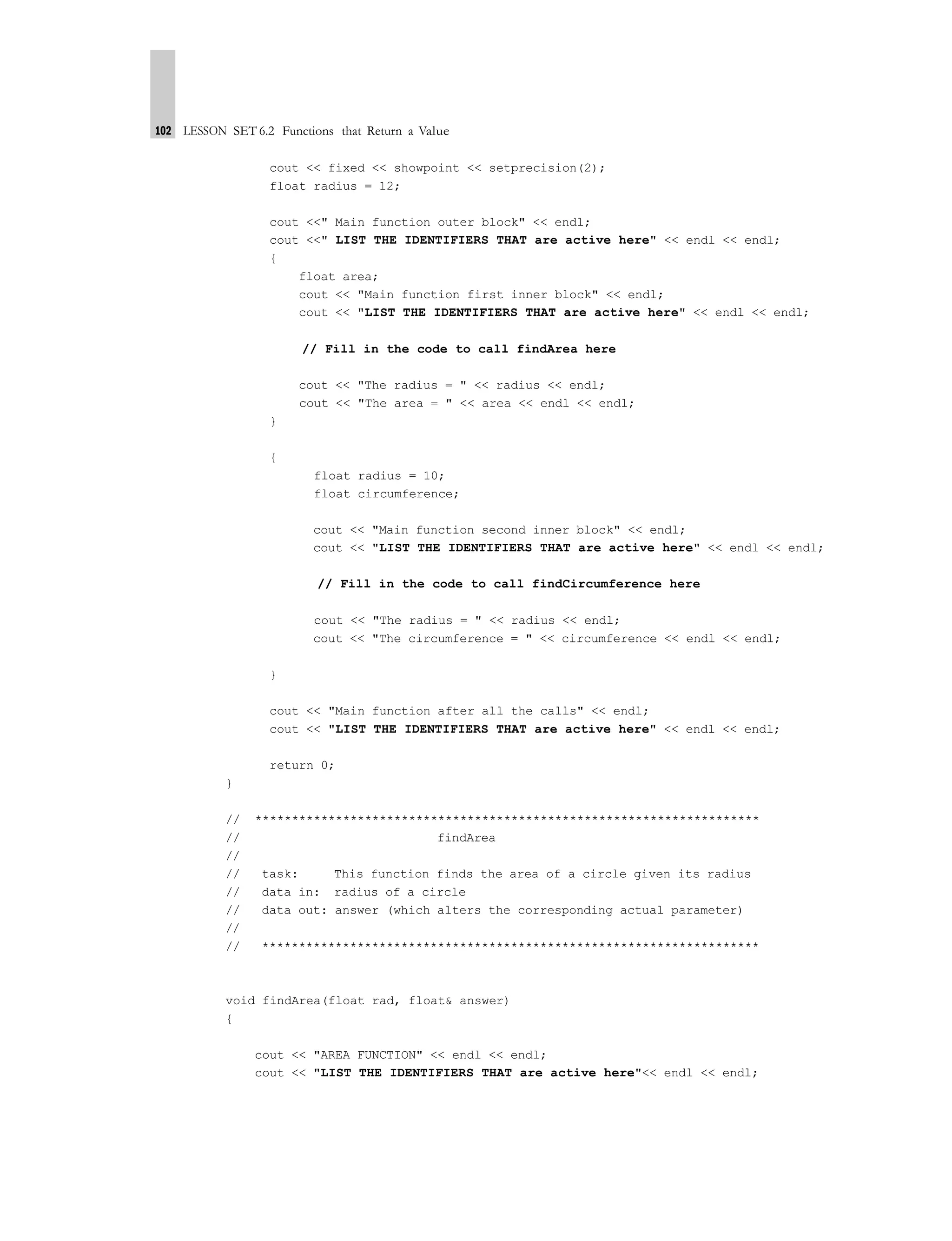 102 LESSON SET 6.2 Functions that Return a Value
cout << fixed << showpoint << setprecision(2);
float radius = 12;
cout <<" Main function outer block" << endl;
cout <<" LIST THE IDENTIFIERS THAT are active here" << endl << endl;
{
float area;
cout << "Main function first inner block" << endl;
cout << "LIST THE IDENTIFIERS THAT are active here" << endl << endl;
// Fill in the code to call findArea here
cout << "The radius = " << radius << endl;
cout << "The area = " << area << endl << endl;
}
{
float radius = 10;
float circumference;
cout << "Main function second inner block" << endl;
cout << "LIST THE IDENTIFIERS THAT are active here" << endl << endl;
// Fill in the code to call findCircumference here
cout << "The radius = " << radius << endl;
cout << "The circumference = " << circumference << endl << endl;
}
cout << "Main function after all the calls" << endl;
cout << "LIST THE IDENTIFIERS THAT are active here" << endl << endl;
return 0;
}
// *********************************************************************
// findArea
//
// task: This function finds the area of a circle given its radius
// data in: radius of a circle
// data out: answer (which alters the corresponding actual parameter)
//
// ********************************************************************
void findArea(float rad, float& answer)
{
cout << "AREA FUNCTION" << endl << endl;
cout << "LIST THE IDENTIFIERS THAT are active here"<< endl << endl;
 