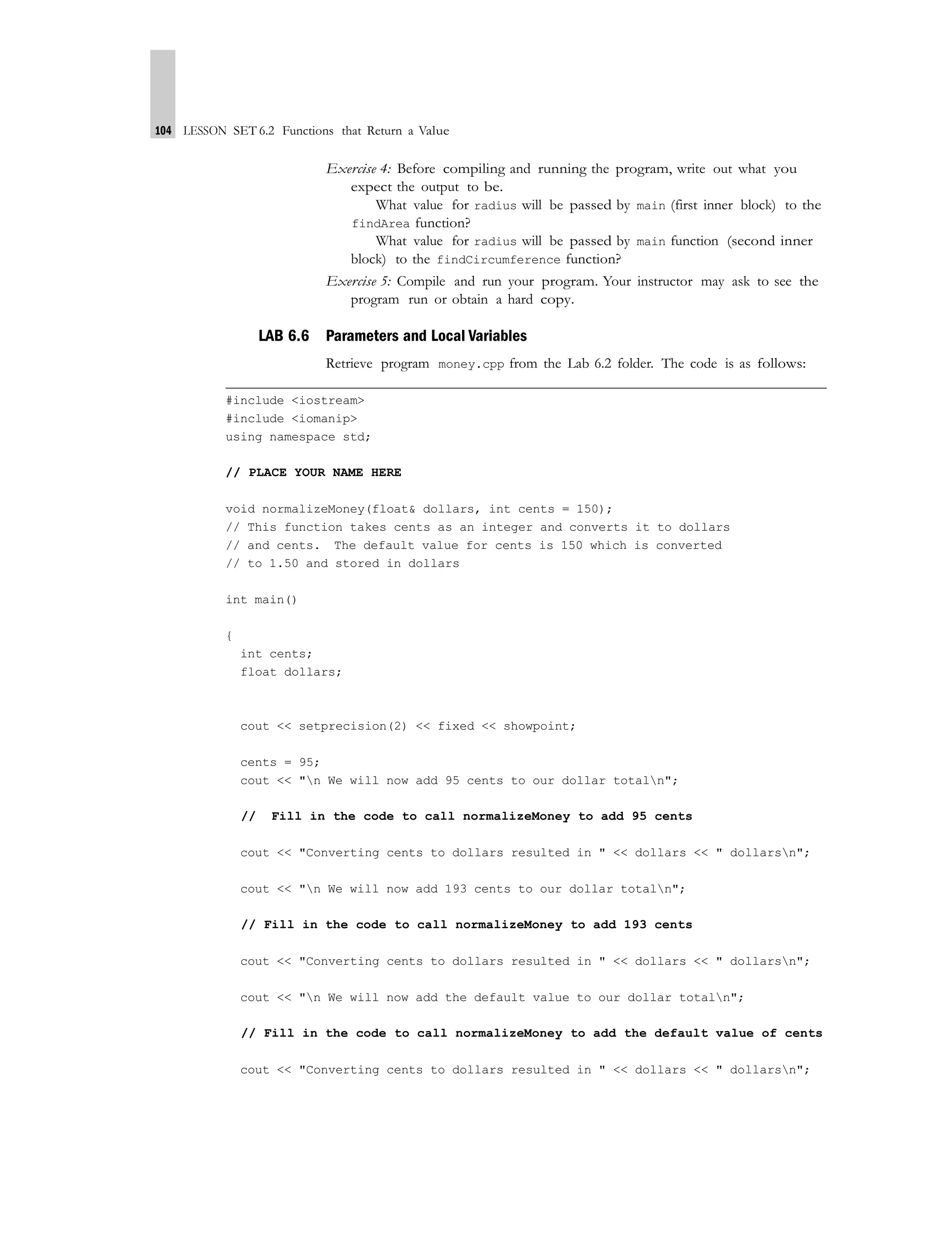 104 LESSON SET 6.2 Functions that Return a Value
Exercise 4: Before compiling and running the program, write out what you
expect the output to be.
What value for radius will be passed by main (first inner block) to the
findArea function?
What value for radius will be passed by main function (second inner
block) to the findCircumference function?
Exercise 5: Compile and run your program. Your instructor may ask to see the
program run or obtain a hard copy.
LAB 6.6 Parameters and Local Variables
Retrieve program money.cpp from the Lab 6.2 folder. The code is as follows:
#include <iostream>
#include <iomanip>
using namespace std;
// PLACE YOUR NAME HERE
void normalizeMoney(float& dollars, int cents = 150);
// This function takes cents as an integer and converts it to dollars
// and cents. The default value for cents is 150 which is converted
// to 1.50 and stored in dollars
int main()
{
int cents;
float dollars;
cout << setprecision(2) << fixed << showpoint;
cents = 95;
cout << "n We will now add 95 cents to our dollar totaln";
// Fill in the code to call normalizeMoney to add 95 cents
cout << "Converting cents to dollars resulted in " << dollars << " dollarsn";
cout << "n We will now add 193 cents to our dollar totaln";
// Fill in the code to call normalizeMoney to add 193 cents
cout << "Converting cents to dollars resulted in " << dollars << " dollarsn";
cout << "n We will now add the default value to our dollar totaln";
// Fill in the code to call normalizeMoney to add the default value of cents
cout << "Converting cents to dollars resulted in " << dollars << " dollarsn";
 