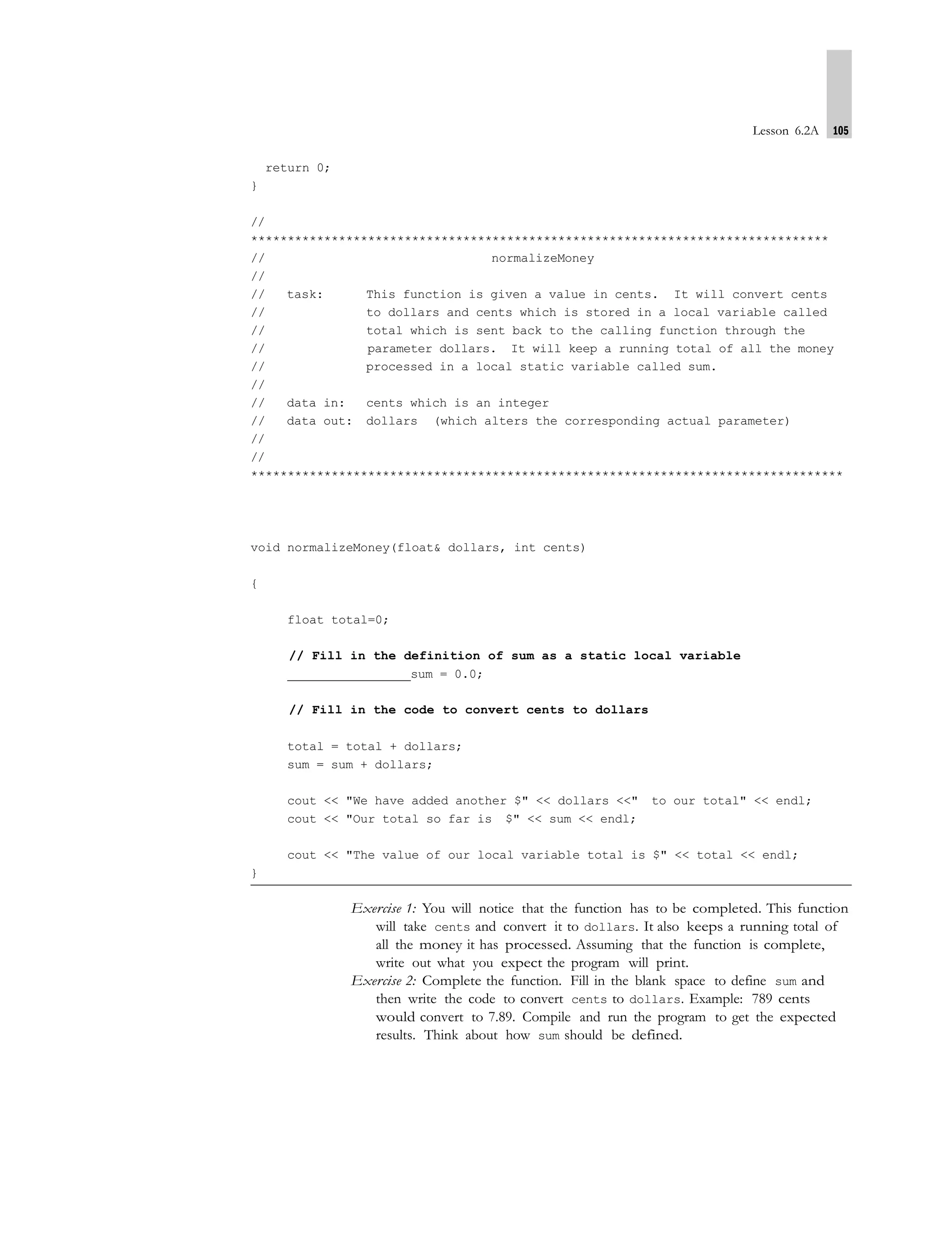 Lesson 6.2A 105
return 0;
}
//
*******************************************************************************
// normalizeMoney
//
// task: This function is given a value in cents. It will convert cents
// to dollars and cents which is stored in a local variable called
// total which is sent back to the calling function through the
// parameter dollars. It will keep a running total of all the money
// processed in a local static variable called sum.
//
// data in: cents which is an integer
// data out: dollars (which alters the corresponding actual parameter)
//
//
*********************************************************************************
void normalizeMoney(float& dollars, int cents)
{
float total=0;
// Fill in the definition of sum as a static local variable
sum = 0.0;
// Fill in the code to convert cents to dollars
total = total + dollars;
sum = sum + dollars;
cout << "We have added another $" << dollars <<" to our total" << endl;
cout << "Our total so far is $" << sum << endl;
cout << "The value of our local variable total is $" << total << endl;
}
Exercise 1: You will notice that the function has to be completed. This function
will take cents and convert it to dollars. It also keeps a running total of
all the money it has processed. Assuming that the function is complete,
write out what you expect the program will print.
Exercise 2: Complete the function. Fill in the blank space to define sum and
then write the code to convert cents to dollars. Example: 789 cents
would convert to 7.89. Compile and run the program to get the expected
results. Think about how sum should be defined.
 