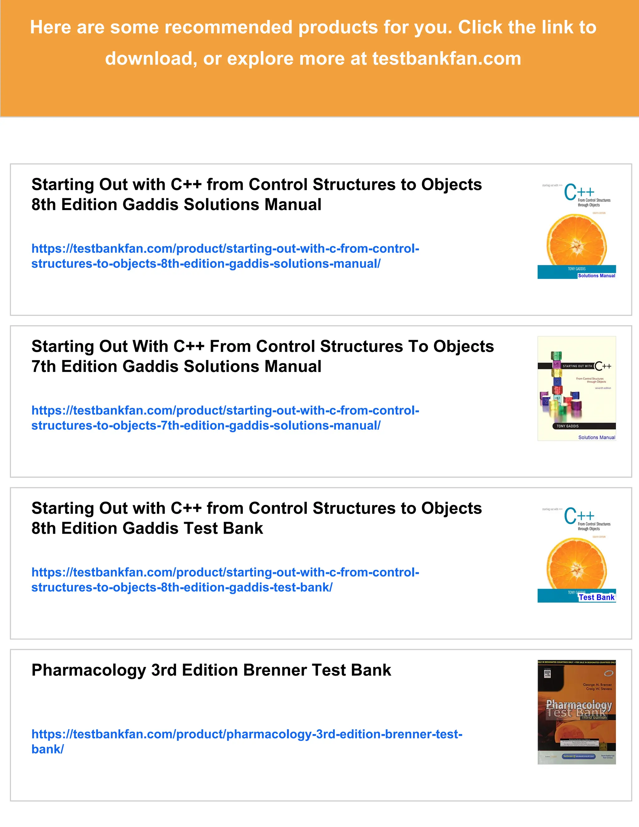 Here are some recommended products for you. Click the link to
download, or explore more at testbankfan.com
Starting Out with C++ from Control Structures to Objects
8th Edition Gaddis Solutions Manual
https://testbankfan.com/product/starting-out-with-c-from-control-
structures-to-objects-8th-edition-gaddis-solutions-manual/
Starting Out With C++ From Control Structures To Objects
7th Edition Gaddis Solutions Manual
https://testbankfan.com/product/starting-out-with-c-from-control-
structures-to-objects-7th-edition-gaddis-solutions-manual/
Starting Out with C++ from Control Structures to Objects
8th Edition Gaddis Test Bank
https://testbankfan.com/product/starting-out-with-c-from-control-
structures-to-objects-8th-edition-gaddis-test-bank/
Pharmacology 3rd Edition Brenner Test Bank
https://testbankfan.com/product/pharmacology-3rd-edition-brenner-test-
bank/
 