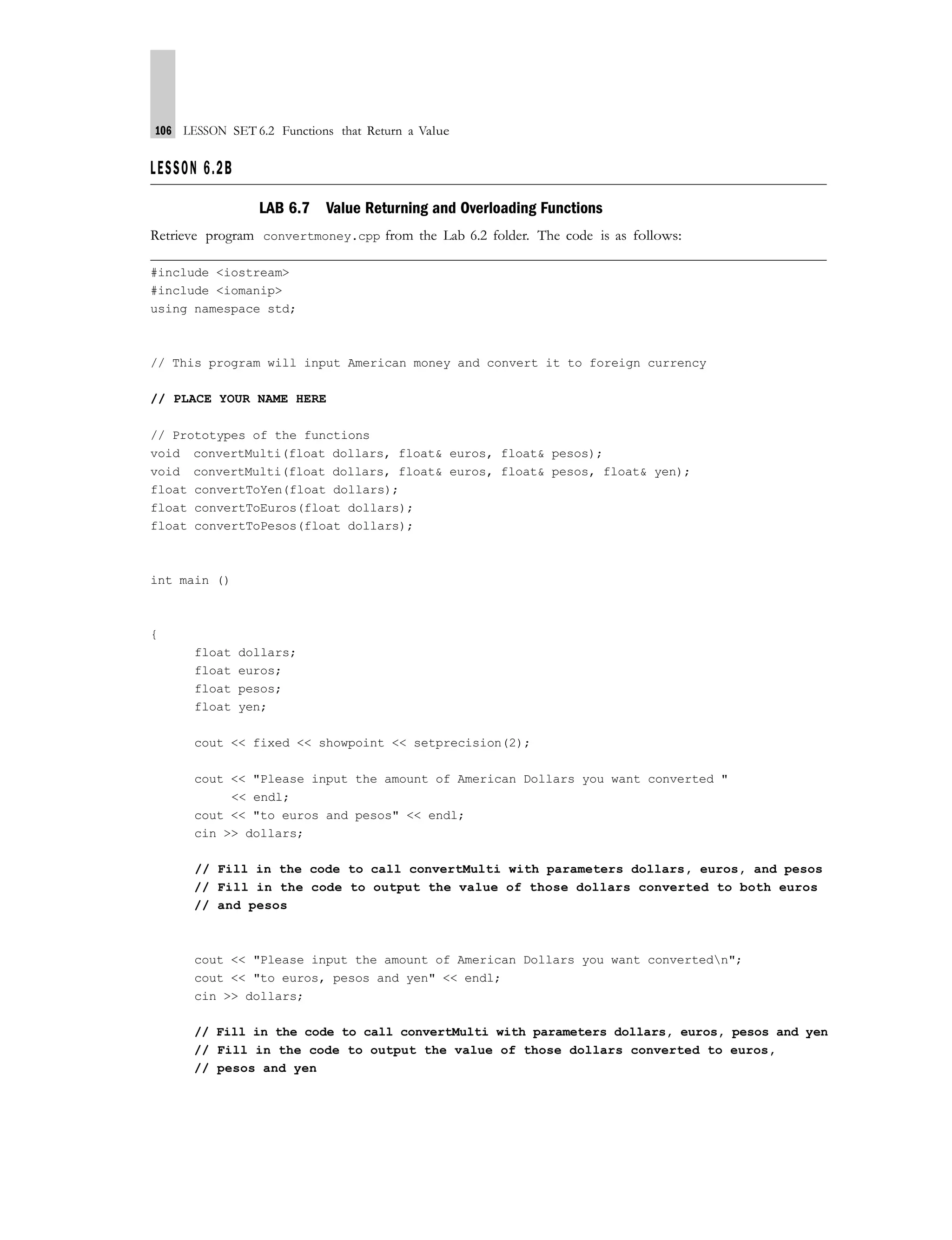 106 LESSON SET 6.2 Functions that Return a Value
LESSON 6.2B
LAB 6.7 Value Returning and Overloading Functions
Retrieve program convertmoney.cpp from the Lab 6.2 folder. The code is as follows:
#include <iostream>
#include <iomanip>
using namespace std;
// This program will input American money and convert it to foreign currency
// PLACE YOUR NAME HERE
// Prototypes of the functions
void convertMulti(float dollars, float& euros, float& pesos);
void convertMulti(float dollars, float& euros, float& pesos, float& yen);
float convertToYen(float dollars);
float convertToEuros(float dollars);
float convertToPesos(float dollars);
int main ()
{
float dollars;
float euros;
float pesos;
float yen;
cout << fixed << showpoint << setprecision(2);
cout << "Please input the amount of American Dollars you want converted "
<< endl;
cout << "to euros and pesos" << endl;
cin >> dollars;
// Fill in the code to call convertMulti with parameters dollars, euros, and pesos
// Fill in the code to output the value of those dollars converted to both euros
// and pesos
cout << "Please input the amount of American Dollars you want convertedn";
cout << "to euros, pesos and yen" << endl;
cin >> dollars;
// Fill in the code to call convertMulti with parameters dollars, euros, pesos and yen
// Fill in the code to output the value of those dollars converted to euros,
// pesos and yen
 