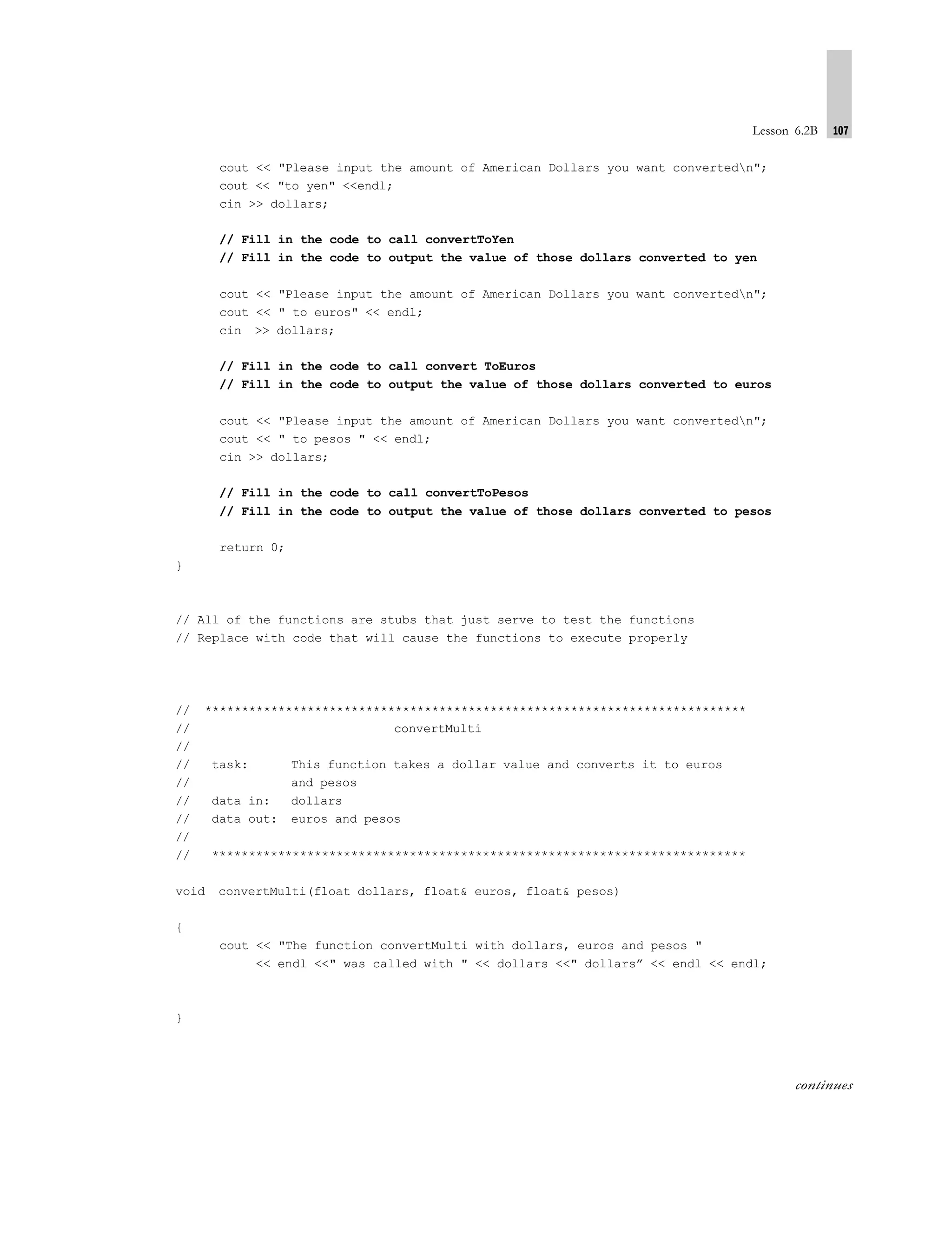 Lesson 6.2B 107
cout << "Please input the amount of American Dollars you want convertedn";
cout << "to yen" <<endl;
cin >> dollars;
// Fill in the code to call convertToYen
// Fill in the code to output the value of those dollars converted to yen
cout << "Please input the amount of American Dollars you want convertedn";
cout << " to euros" << endl;
cin >> dollars;
// Fill in the code to call convert ToEuros
// Fill in the code to output the value of those dollars converted to euros
cout << "Please input the amount of American Dollars you want convertedn";
cout << " to pesos " << endl;
cin >> dollars;
// Fill in the code to call convertToPesos
// Fill in the code to output the value of those dollars converted to pesos
return 0;
}
// All of the functions are stubs that just serve to test the functions
// Replace with code that will cause the functions to execute properly
// **************************************************************************
// convertMulti
//
// task: This function takes a dollar value and converts it to euros
// and pesos
// data in: dollars
// data out: euros and pesos
//
// *************************************************************************
void convertMulti(float dollars, float& euros, float& pesos)
{
cout << "The function convertMulti with dollars, euros and pesos "
<< endl <<" was called with " << dollars <<" dollars” << endl << endl;
}
continues
 
