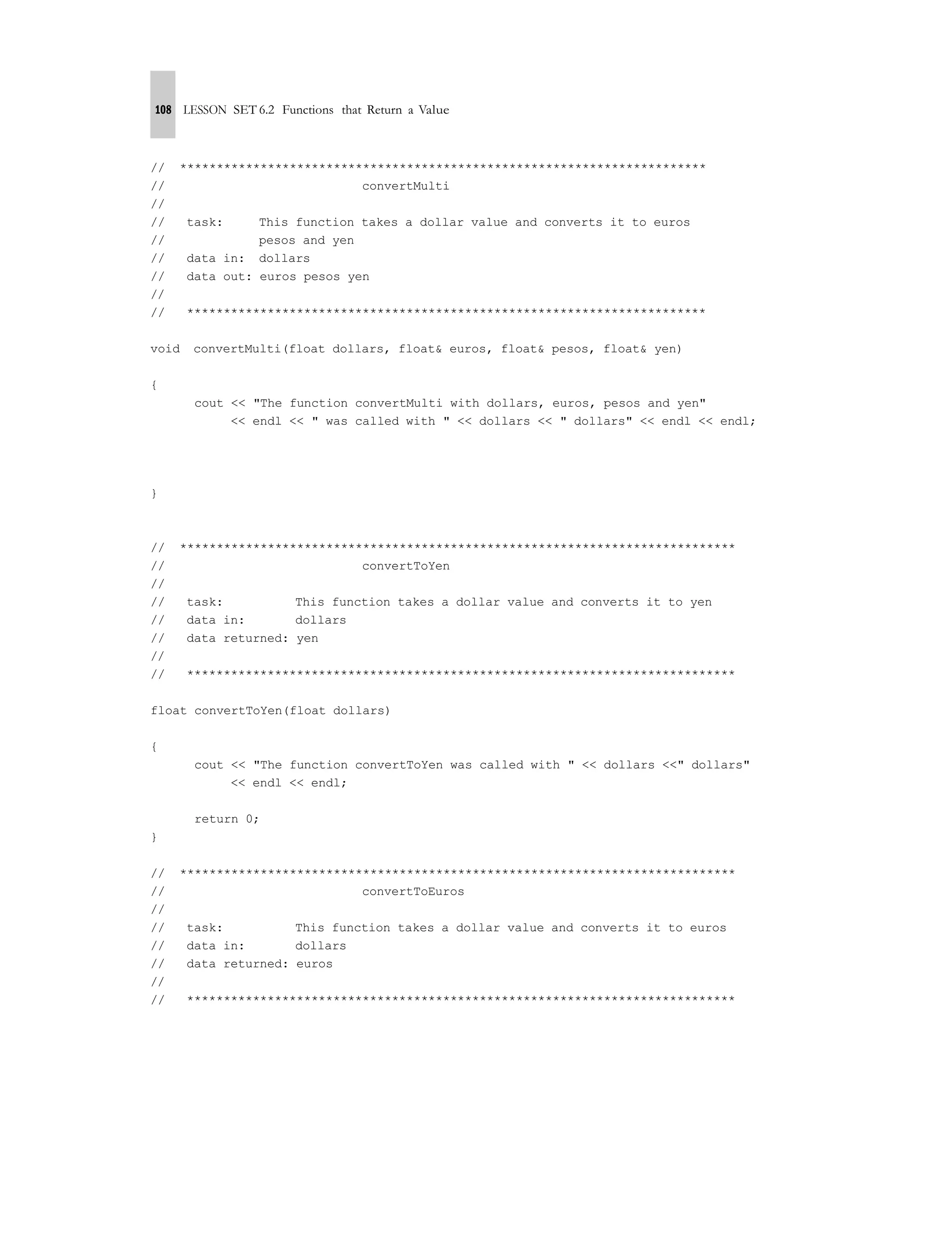 108 LESSON SET 6.2 Functions that Return a Value
// ************************************************************************
// convertMulti
//
// task: This function takes a dollar value and converts it to euros
// pesos and yen
// data in: dollars
// data out: euros pesos yen
//
// ***********************************************************************
void convertMulti(float dollars, float& euros, float& pesos, float& yen)
{
cout << "The function convertMulti with dollars, euros, pesos and yen"
<< endl << " was called with " << dollars << " dollars" << endl << endl;
}
// ****************************************************************************
// convertToYen
//
// task: This function takes a dollar value and converts it to yen
// data in: dollars
// data returned: yen
//
// ***************************************************************************
float convertToYen(float dollars)
{
cout << "The function convertToYen was called with " << dollars <<" dollars"
<< endl << endl;
return 0;
}
// ****************************************************************************
// convertToEuros
//
// task: This function takes a dollar value and converts it to euros
// data in: dollars
// data returned: euros
//
// ***************************************************************************
 